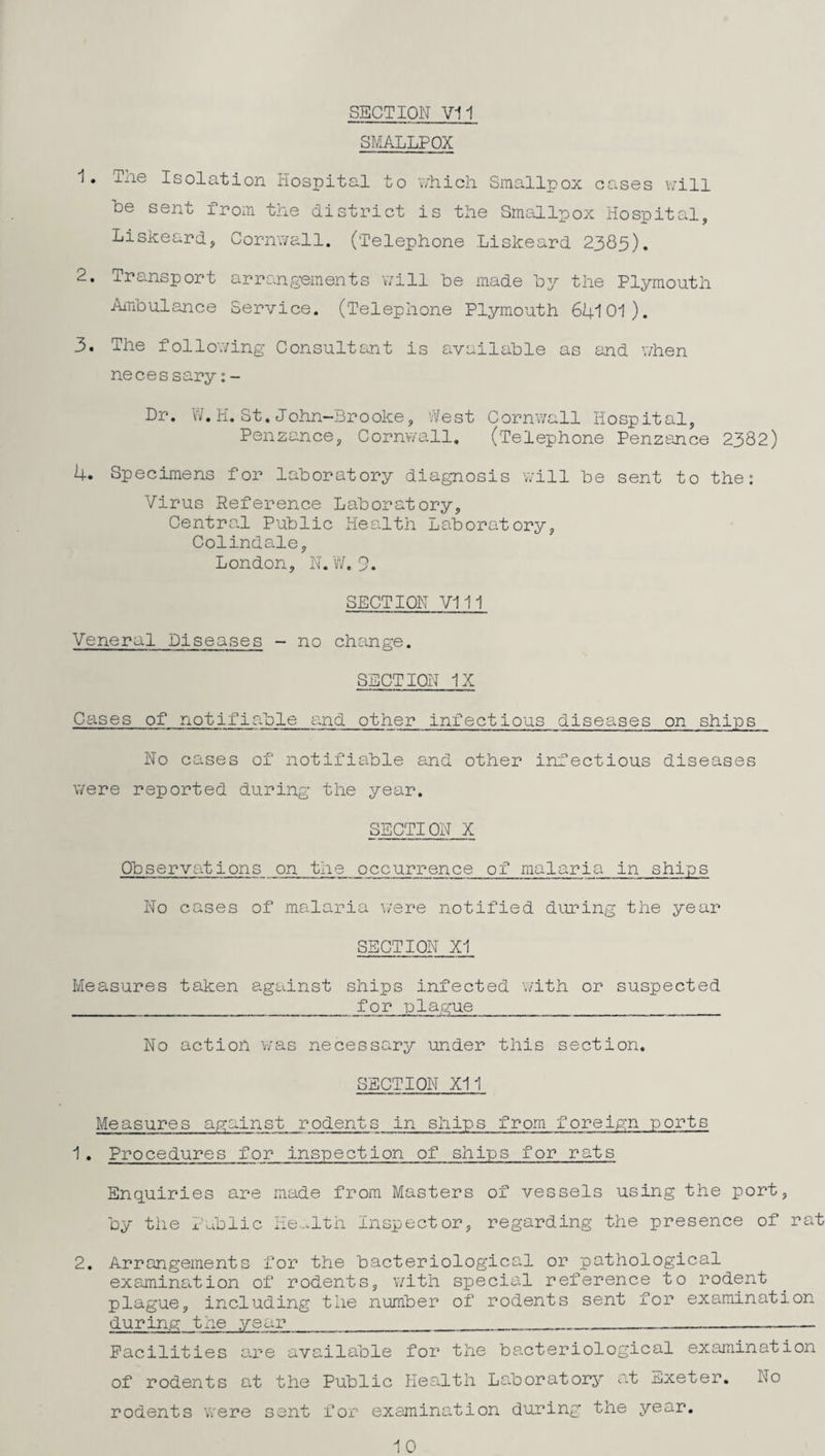 SMALLPOX 1. The Isolation Hospital to nhich Smallpox cases will be sent from the aistrict is the Smallpox Hospital, Liskeard, Cornwall. (Telephone Liskeard 2385). 2. Transport arrangements will be made by the Plymouth jhnbulance Service. (Telephone Plymouth 61+101). 3. The follo'.ving Consultant is available as and v/hen necessary:- Dr. W.H.St.John~Brooke, West Cornwall Hospital, Penzance, Cornv/all, (Telephone Penzance 2382) 4. Specimens for laboratory diagnosis v/ill be sent to the: Virus Reference Laboratory, Centro.1 Public IlecLlth Laboratory, Colinda.le, London, N.W.9. SECTION VI11 Veneral Diseases - no change. SECTION IX Cases of notifiable a.nd other infectious diseases on ships No cases of notifiable and other infectious diseases were reported during the year. SECTION X Observations on the occurrence of malaria in ships No cases of malaria were notified during the year SECTION XI Measures taken against ships infected with or suspected for plague No action v/as necessary under this section. SECTION XII Measures against rodents in ships from foreip:n ports 1 . Procedures for inspection of ships for rats Enquiries are made from Masters of vessels using the port, by the Public He...lth Inspector, regarding the presence of rat 2. Arrangements for the bacteriological or pathological examina.tion of rodents, with special reference to rodent plague, including the number of rodents sent for examination during the year__ Facilities are available for the bacteriological examination of rodents a.t the Public Health La.boratory a.t Exeter, No rodents were sent for examination during the year. 10