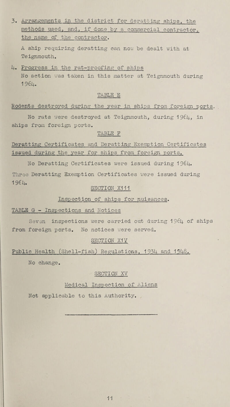 3. Arrangements in the district for deratting ships, the methods used, and, if done by a commercial contractor„ the name of the contractor. A ship requiring deratting can novv he dealt with at Teignmouth. 4. Progress in the rat-proofing of ships No action was taken in this matter at Teignmouth during 1964. TABLE E Rodents destroyed during the year in ships from foreign -ports. No rats were destroyed at Teignmouth, during 19^4, in ships from foreign ports. TABLE F Deratting Certificates and Deratting Exemption Certificates issued during the year for ships from foreign ports. No Deratting Certificates were issued during 1 964. Three Deratting Exemption Certificates v/ere issued during 1964. SECTION X111 Inspection of ships for nuisances. TABLE G - Inspections and Notices Seven inspections v/ere carried out during 19^4 of ships from foreign ports. No notices were served. SECTION X1Y Public Health (Shell-fish) Regulations, 1934 and 1948. No change. SECTION XV Medical Inspection of Aliens Not applicable to this Authority. 11