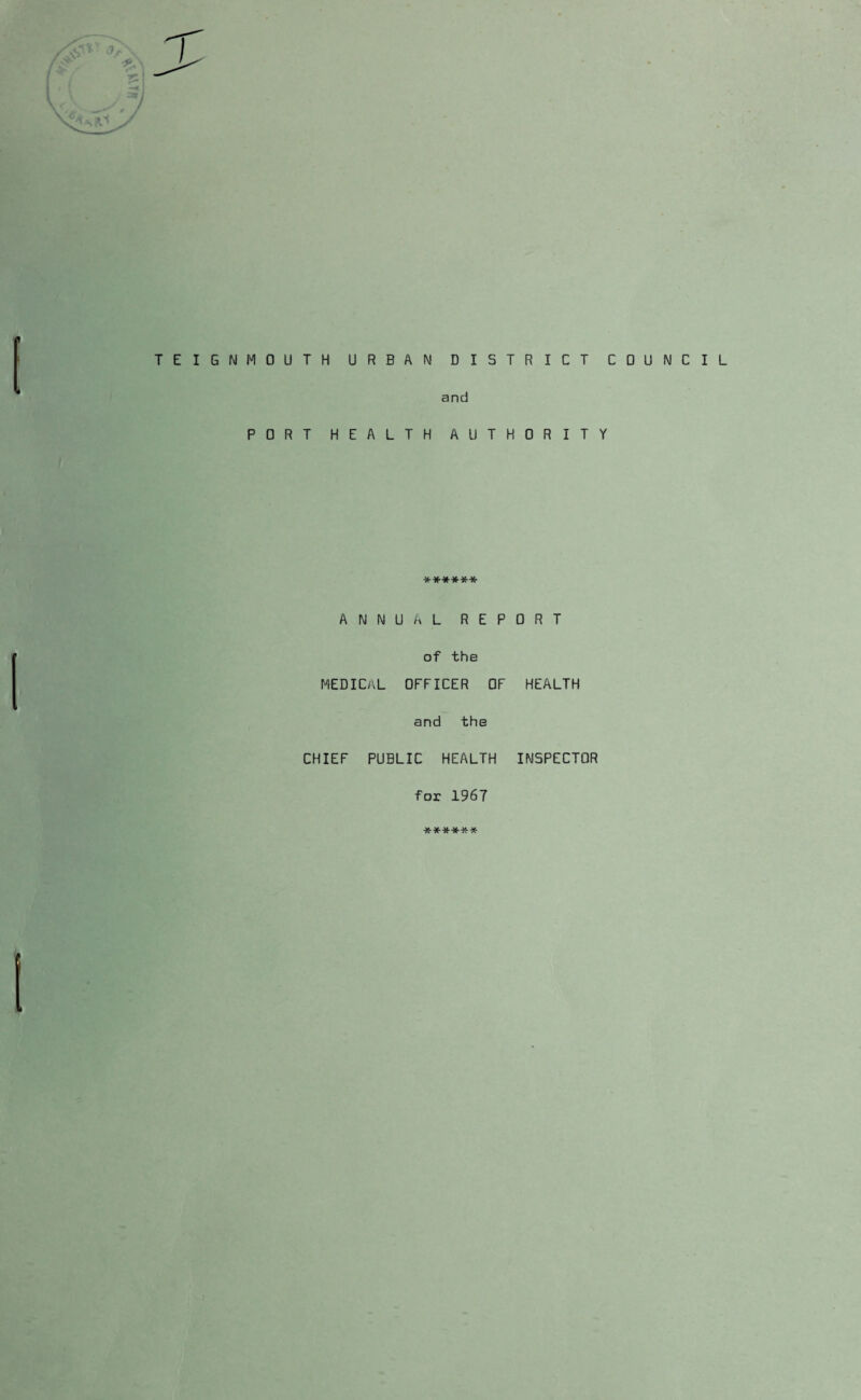 I TEIGNMOUTH URBAN DIS and PORT HEALTH AUT ****** ANNUAL REP of the medical officer of and the CHIEF PUBLIC HEALTH for 1967 ****** k rict council 0 R I T Y 0 R T HEALTH INSPECTOR