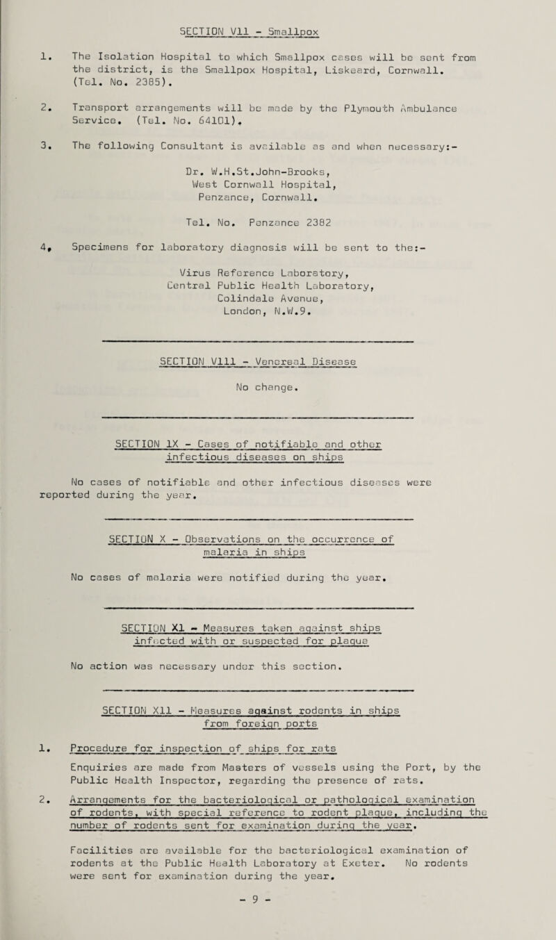 SECTION Vll - Smallpox the district, is the Smallpox Hospital, Liskeard, Cornwall. (Tel. No. 2385). 2, Transport arrangements will be made by the Plymouth Ambulance Service, (Tel, No, 64101), 3, The following Consultant is available as and when necessary:- Dr, W.H.St.John-Brooks, VVest Cornwall Hospital, Penzance, Cornwall, Tel. No, Penzance 2382 4, Specimens for laboratory diagnosis will be sent to the:- Virus Reference Laboratory, Central Public Health Laboratory, Colindale Avenue, London, N.W.9. SECTION Will - Venereal Disease No change. SECTION IX - Cases of notifiable and other infectious diseases on ships No cases of notifiable and other infectious diseases were reported during the year. SECTION X - Observations on the occurrence of malaria in ships No cases of malaria were notified during the year. SECTION XI ~ Measures taken against ships inflicted with or suspected for plaque No action was necessary under this section. SECTION Xll - Measures against rodents in ships from foreign ports 1. Procedure for inspection of ships for rats Enquiries are made from Masters of vessels using the Port, by the Public Health Inspector, regarding the presence of rats. 2, Arrangements for the bacteriological or pathological examination of rodents, with special reference to rodent plague, including the number of rodents sent for examination during the year. Facilities are available for the bacteriological examination of rodents at the Public Health Laboratory at Exeter. No rodents were sent for examination during the year. 9