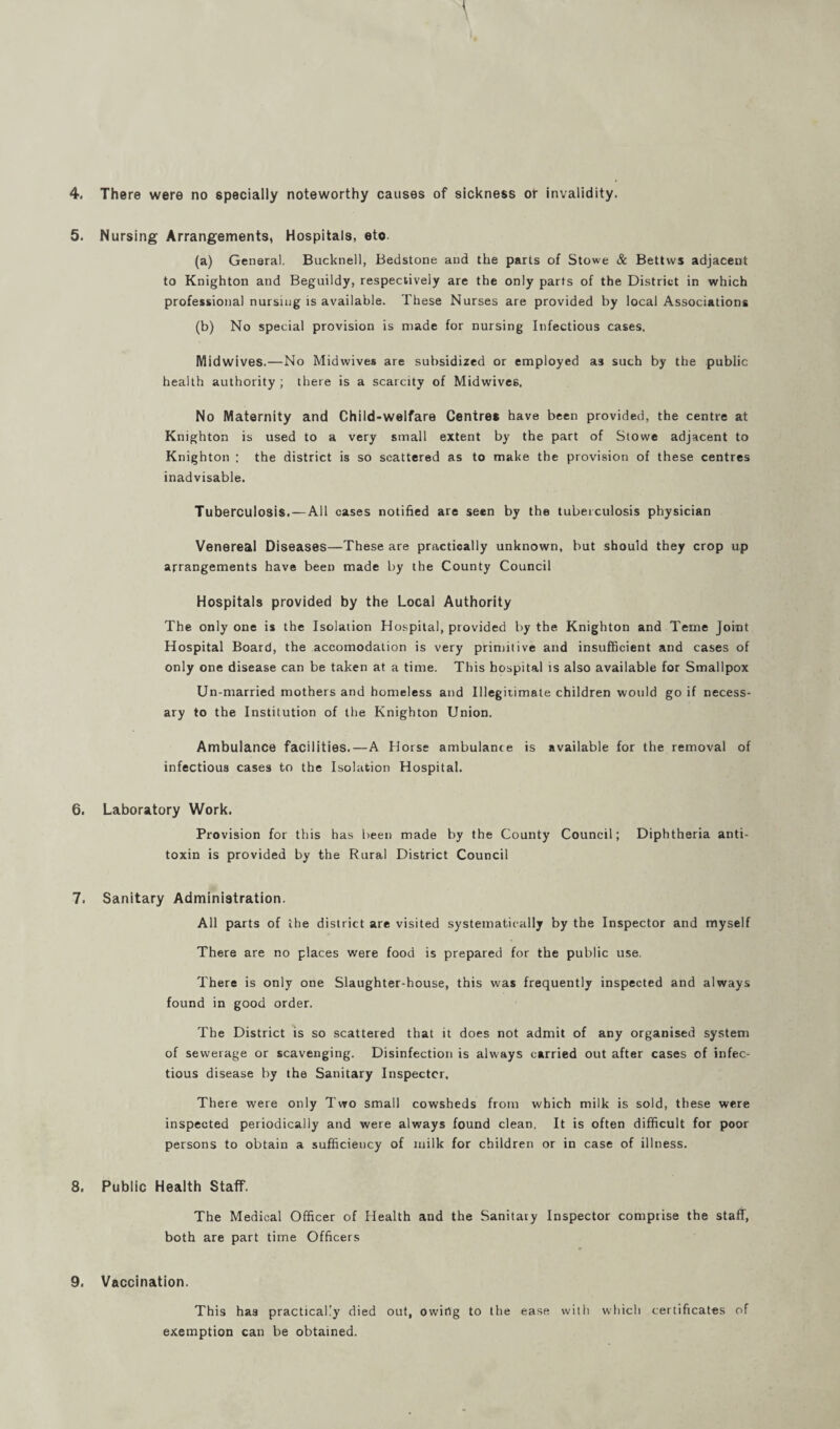 4. There were no specially noteworthy causes of sickness or invalidity. 5. Nursing Arrangements, Hospitals, eto. (a) General. Bucknell, Bedstone and the parts of Stowe & Bettvvs adjacent to Knighton and Beguildy, respectively are the only parts of the District in which professional nursing is available. These Nurses are provided by local Associations (b) No special provision is made for nursing Infectious cases, Midwives.—No Midwives are subsidized or employed as such by the public health authority ; there is a scarcity of Midwives. No Maternity and Child-welfare Centres have been provided, the centre at Knighton is used to a very small extent by the part of Stowe adjacent to Knighton ; the district is so scattered as to make the provision of these centres inadvisable. Tuberculosis. — All cases notified are seen by the tuberculosis physician Venereal Diseases—These are practically unknown, but should they crop up arrangements have been made by the County Council Hospitals provided by the Local Authority The only one is the Isolation Hospital, provided by the Knighton and Teme Joint Hospital Board, the accomodation is very primitive and insufficient and cases of only one disease can be taken at a time. This hospital is also available for Smallpox Un-married mothers and homeless and Illegitimate children would go if necess¬ ary to the Institution of the Knighton Union. Ambulance facilities.—A Horse ambulance is available for the removal of infectious cases to the Isolation Hospital. 6. Laboratory Work. Provision for this has been made by the County Council; Diphtheria anti¬ toxin is provided by the Rural District Council 7. Sanitary Administration. All parts of the district are visited systematically by the Inspector and myself There are no places were food is prepared for the public use. There is only one Slaughter-house, this was frequently inspected and always found in good order. The District is so scattered that it does not admit of any organised system of sewerage or scavenging. Disinfection is always carried out after cases of infec¬ tious disease by the Sanitary Inspector. There were only Two small cowsheds from which milk is sold, these were inspected periodically and were always found clean. It is often difficult for poor persons to obtain a sufficiency of milk for children or in case of illness. 8. Public Health Staff. The Medical Officer of Health and the Sanitary Inspector comprise the staff, both are part time Officers 9. Vaccination. This has practically died out, owing to the ease with which certificates of exemption can be obtained.