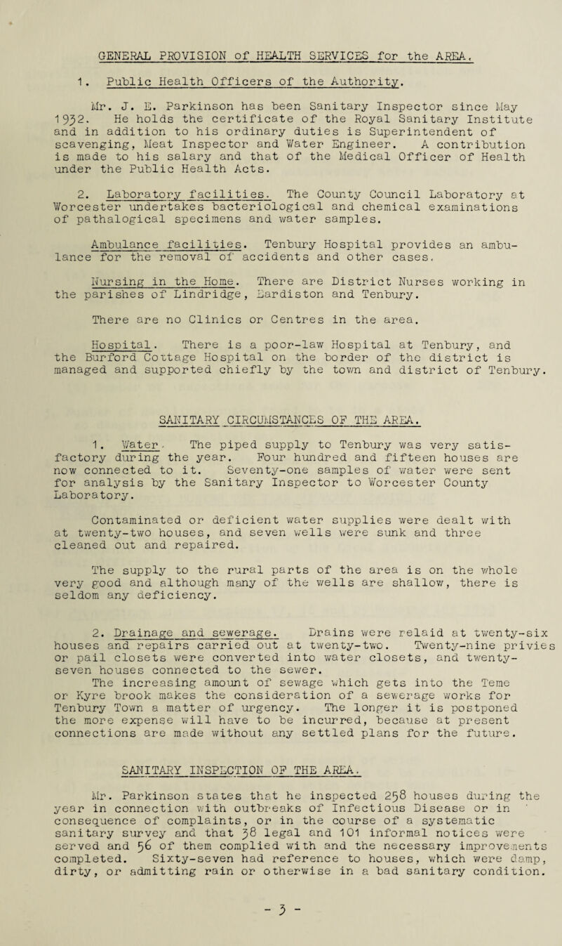 GENERAL PROVISION of HEALTH SERVICES for the AREA. 1. Public Health Officers of the Authority. Mr. J. E. Parkinson has been Sanitary Inspector since May 1932- He holds the certificate of the Royal Sanitary Institute and in addition to his ordinary duties is Superintendent of scavenging, Meat Inspector and Water Engineer. A contribution is made to his salary and that of the Medical Officer of Health under the Public Health Acts. 2. Laboratory facilities. The County Council Laboratory at Worcester undertakes bacteriological and chemical examinations of pathalogical specimens and water samples. Ambulance facilities. Tenbury Hospital provides an ambu¬ lance for the removal of accidents and other cases. Nursing in the Home. There are District Nurses working in the parishes of Lindridge, Eardiston and Tenbury. There are no Clinics or Centres in the area. Hospital. There is a poor-law Hospital at Tenbury, and the Burford Cottage Hospital on the border of the district is managed and supported chiefly by the town and district of Tenbury. SANITARY CIRCUMSTANCES OF THE AREA. 1. Water, The piped supply to Tenbury was very satis¬ factory during the year. Pour hundred and fifteen houses are now connected to it. Seventy-one samples of water were sent for analysis by the Sanitary Inspector to Worcester County Laboratory. Contaminated or deficient water supplies were dealt with at twenty-two houses, and seven wells were sunk and three cleaned out and repaired. The supply to the rural parts of the area is on the whole very g;ood and although many of the wells are shallov/, there is seldom any deficiency. 2. Drainage and sewerage. Drains were relaid at twenty-six houses and repairs carried out at twenty-two. 'Tv/enty-nine privies or pail closets were converted into water closets, and twenty- seven houses connected to the sev/er. The increasing amount of sevmge which gets into the Terae or Kyre brook makes the consideration of a sewerage works for Tenbury Town a matter of urgency. The longer it is postponed the more expense will have to be incurred, because at present connections are made without any settled plans for the future. SANITARY INSPECTION OP THE AREA, Mr. Parkinson sLates that he inspected 258 houses during the year in connection with outbreaks of Infectious Disease or in conseq^uence of complaints, or in the course of a systematic sanitary survey and that 98 legal and 101 informal notices were served and 5^ of* them complied with and the necessary improvements completed. Sixty-seven had reference to houses, v/hich were damp, dirty, or admitting rain or otherv/ise in a bad sanitary condition. - 3 -