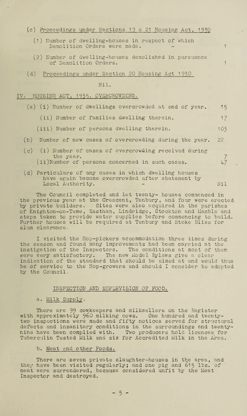 1 (c) Proceedings under Sections 19 & 21 Houslnp: Act, 1950 Demolition Orders were made. (2) Number of dwelling-houses demolished in pursuance of Demolition Orders. 1 (d) Proceedings under Section 20 Housing Act 19^0 Nil. IV. HOUSING ACT, 19^5. OVERCROWDING. (a) (i) Number of dwellings overcrowded at end of year. I5 (ii) Number of families dwelling therein. 1/ (iii) Number of persons dwelling therein. 105 (b) Number of new cases of overcrowding during the year. 22 (c) (i) Number of cases of overcrowding received during the year. 7 (ii)Number of persons concerned in such cases. hj (d) Particulars of any cases in v*hich dwelling houses have again become overcrov/ded after abatement by Local Authority. - Nil The Council completed and let twenty- houses commenced in the previous year at the Crescent, Tenbury, and four were erected by private builders. Sites were also acquired in the parishes of Knighton-on-Teme, Eastham, Lindridge, Stockton and Mamble and steps taken to provide Vvater supplies before commencing to build. Further houses will be required at Tenbury and Stoke Bliss for slum clearance. I visited the Hop-pickers accommodation three times during the season and found many improvements had been carried at the instigation of the Inspectors. The conditions at most of them were very satisfactory. The new ilodel Bylav^s give a clear indication of the standard that should be aimed at and would thus be of service to the Hop-growers and should I consider bo adopted by the Co^'ancil. INSPECTION AND SUPERVISION OP POOD. a. Milk Supply. There are 99 cov/keepers and milksellers on the Register with approximately milking cows. One hundred and twenty- two inspections were made and fifty notices served for structural defects and insanitary conditions in the surroundings and twenty- nine have been complied with. Tv/o producers hold licences^ for Tuberculin Tested Llilk and six for Accredited ililk in the Area. b. Meat and other Foods. There are seven private slaughter-houses in the area, and they have been visited regularly; and one pig and 615 lbs. of meat were surrendered, because considered unfit by the Meat Inspector and destroyed. - 5 -