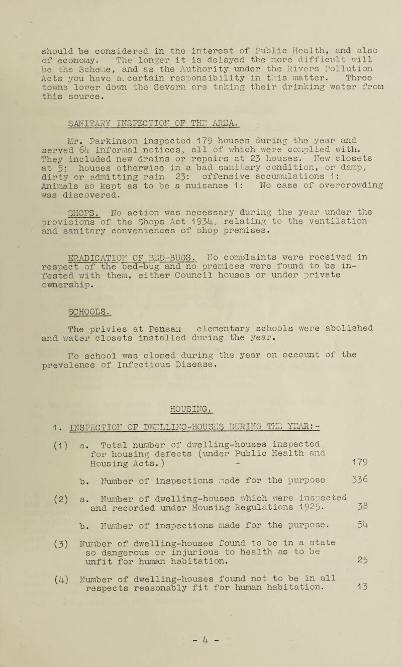 of economy. The lonjcer it is delayed the more difficult will he the Scheme, and as the Authority under the Rivers Pollution Acts you have a.certain responsihility in thus matter. Three tov/n.s lower down the Severn are taking their drinking water from this source. SAITITARY IN3PECTI0F OF THI: .1R5A. Mr. Parkinson inspected 179 houses during the year and served 6I4. informal notices, all of which were complied with. They included new drains or repairs at 23 houses. ITev/ closets at 5; houses otherv/ise in a had sanitary condition, or damp, dirty or admitting rain 23*. offensive accumulations 1; Animals so kept as to he a nuisance 1 ; lio case of overcrowding was discovered. SHOPS. No action was necessary during the year under the provisions of the Shops Act 193U, relating to the ventilation and sanitary conveniences of shop premises. ERADICATIQH OF BSD-BUGS. Ho complaints v/ere received in respect of the hed-hug and no premises were found to he in¬ fested with them, either Council houses or under private ownership. SCHOOLS. The privies at Pensan elementary schools were abolished and water closets installed during the year. Ho school was closed during the year on account of the prevalence of Infectious Disease. HOUSING. 1. INSPLCTIOH OF DWELLING- -HOUS>''‘^ DURING THE YI]AR (1) a. Total nuuher of dwelling-houses inspected for housing defects (under Public Health and Housing Acts.) ~ 179 h. Nu'nher of inspections made for the purpose 336 (2) a. Number of dwelling-houses which were inspected and recorded under Housing Regula.tions 1925' 38 h. lIuTiiher of insiDections made for the purpose. 54 (3) Number of dwelling-houses found to he in a state so dangerous or injurious to health as to he unfit for human habitation. 25 (4) Nuniher of dv/elling-houses found not to he in all respects reasonably fit for human habitation. 13 - 4 -