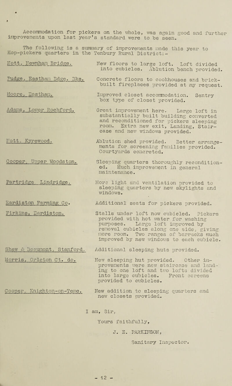 f Accoinmodation for pickers on the v;hole, v;as again good and further ir.iproveiTients upon last year's stojidard were to he seen. The following is a summary of improvements made this year to Kop-pickers q.uarters in the Tenhury Rural District:- IT o 11, IT e xmliam Bridge. Pudge, Easthaia Bdge. Dks. MQ o re S as tham. Adams, Lower Rochford. I-'ott.; Kyrewood. Cooper, U'ope r V/o ods t on. hew floors to large loft. Loft divided into cubicles. Ablution bench provided. Concrete floors to cookhouses and brick- built fireplaces provided at my req'uest. Improved closet accommodation. Sentry box tyi^e of closet provided. Great improvement here. Large loft in substantially built building converted and reconditioned for pickers sleeping room. Extra new exit, Landing, Stair¬ case and new windows provided. Ablution shed provided. Better arrange¬ ments for screening faioilies i^rovided. Courtyards concreted. Sleeping quarters thoroughly recondition¬ ed. Much improvement in general maintenance. Partridge. Lindridge. More light and ventilation provided to sleeping Quarters by new skylights and windows. Eardiston Farming Co. Additional seats for pickers provided. Firkins, Eardiston. Stalls under loft now cubicled. Pickers provided with hot water for washing purposes. Large loft improved by removal cubicles along one side, giving more room. Tvro ranges of barracks much improved by new windows to each cubicle. Shew c: Beauj'nont, Stanford. Additional sleeping huts iirovided. Morris, Orleton Ct. do. hew sleeping hut provided. Other im¬ provements were new staircase and land¬ ing to one loft and two lofts divided into large cubicles. Front screens provided to cubicles. Cooper. lOilghton-on-Teme. hew addition to sleeping puarters and new closets provided. I am. Sir, Yours faithfully. J. E. PARKIhSOh, Sanitary Inspector. 12