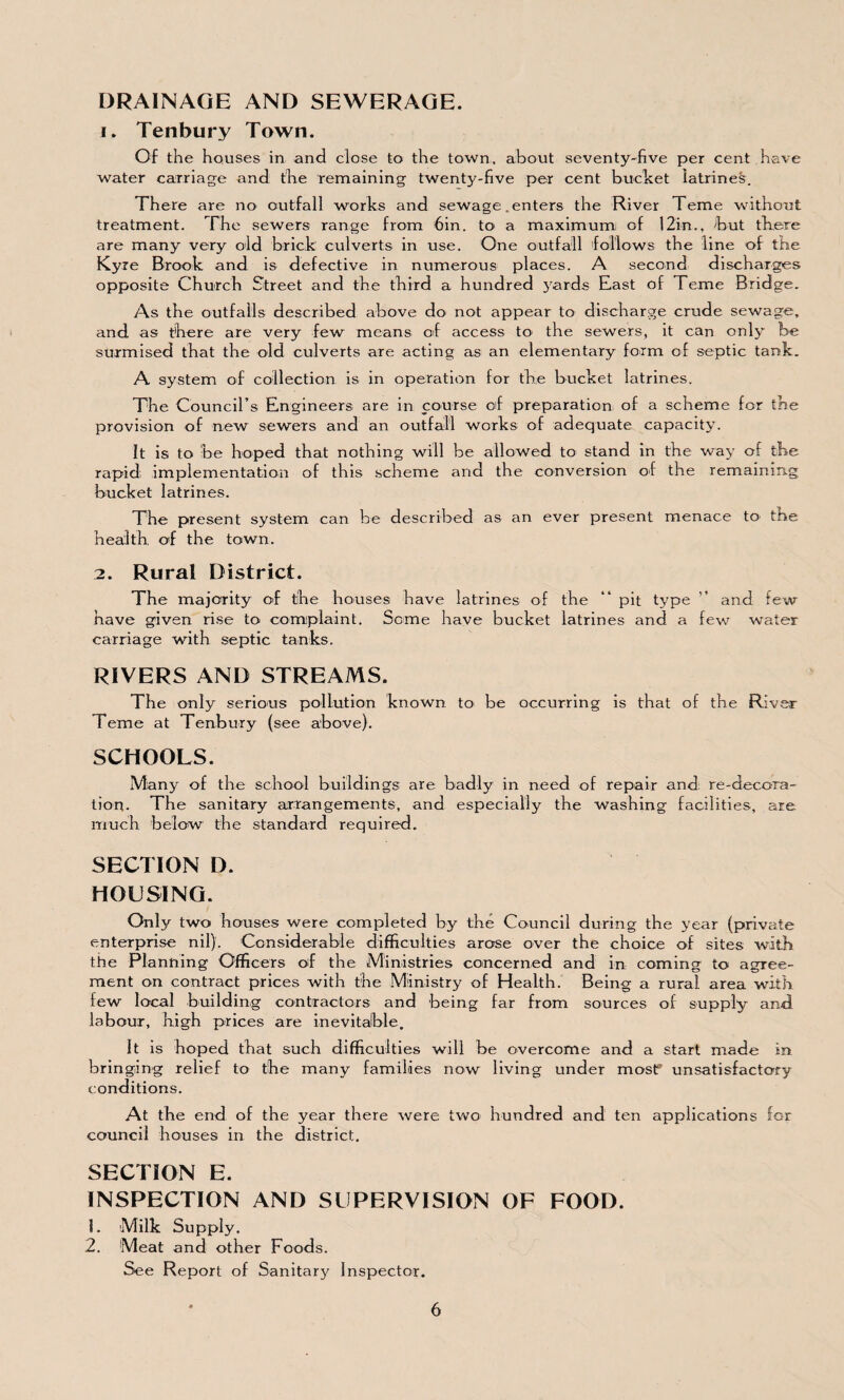 DRAINAGE AND SEWERAGE. 1. Tenbury Town. Of the houses in and close to the town, about seventy-five per cent have water carriage and the remaining twenty-five per cent bucket latrines. There are no outfall works and sewage .enters the River Teme without treatment. The sewers range from 6in. to a maximum of 12in., -but there are many very old brick culverts in use. One outfall follows the line of the Kyre Brook and is defective in numerous places. A second discharges opposite Church Street and the third a hundred yards East of Feme Bridge. As the outfalls described above do not appear to discharge crude sewage, and as there are very few means of access to the sewers, it can only be surmised that the old culverts are acting as an elementary form of septic tank. A system of collection is in operation for the bucket latrines. The Council’s Engineers are in course of preparation of a scheme for the provision of new sewers and an outfall works of adequate capacity. It is to be hoped that nothing will be allowed to stand in the way of the rapid; implementation of this scheme and the conversion of the remaining bucket latrines. The present system can be described as an ever present menace to' the health, of the town. 2. Rural District. The majority of the houses have latrines of the “ pit tj^pe ” and few have given rise to complaint. Some have bucket latrines and a few water carriage with septic tanks. RIVERS AND STREAMS. The only serious pollution known to> be occurring is that of the River Teme at Tenbury (see above). SCHOOLS. Many of the school buildings are badly in need of repair and re-decora¬ tion. The sanitary arrangements, and especially the washing facilities, are much below the standard required. SECTION D. HOUSING. Only two houses were completed by the Council during the year (private enterprise nil). Considerable difficulties arose over the choice of sites with the Planning Officers of the Ministries concerned and in coming to agree¬ ment on contract prices with the Ministry of Health. Being a rural area with few local building contractors and being far from sources of supply and labour, high prices are inevitable. It is hoped that such difficulties will be overcome and a start made in bringing relief to the many families now living under most? unsatisfactory conditions. At the end of the year there were two hundred and ten applications for council houses in the district. SECTION E. INSPECTION AND SUPERVISION OF FOOD. !. Milk Supply. 2. Meat and other Foods. See Report of Sanitary Inspector.