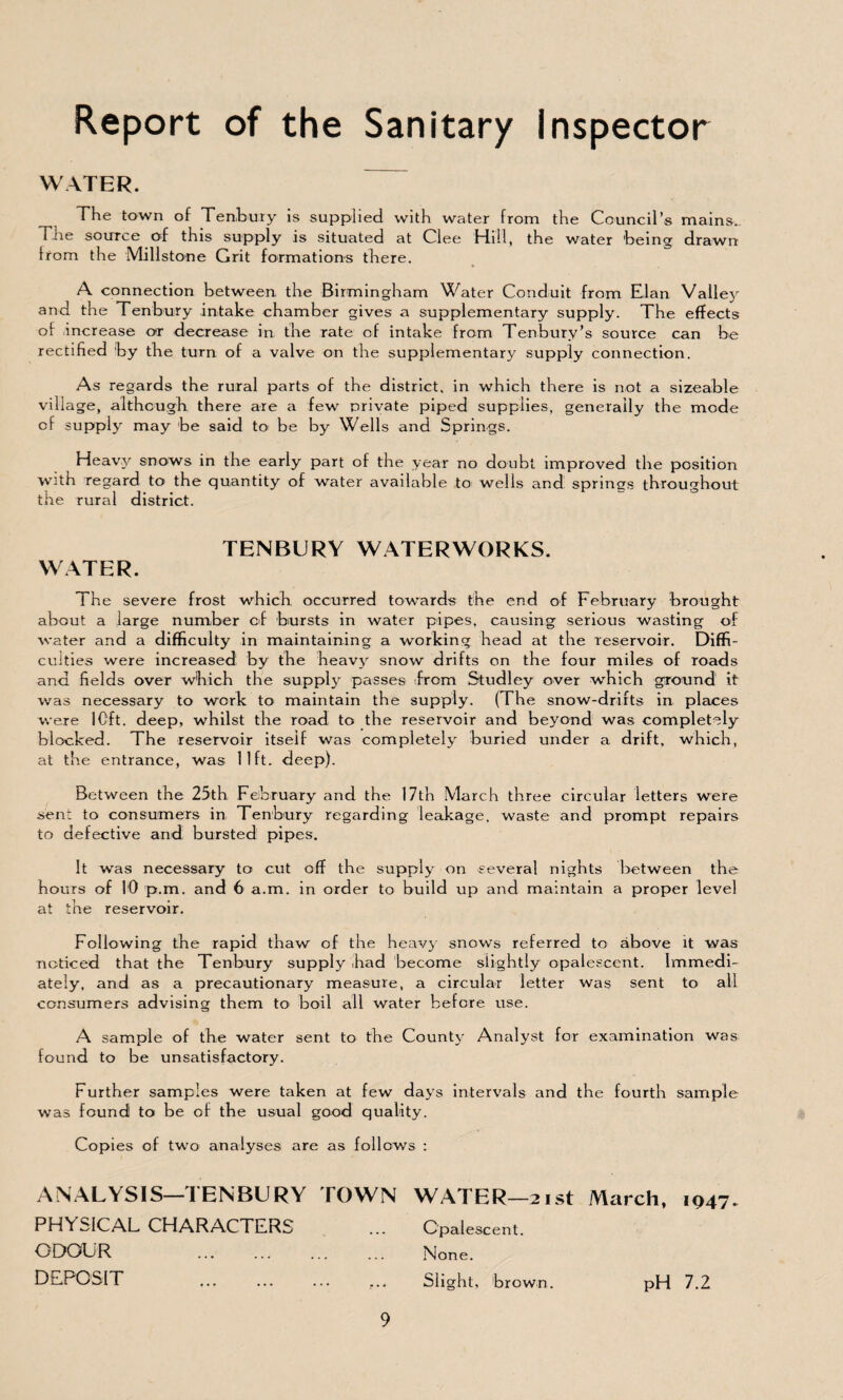 Report of the Sanitary inspector WATER. The town of Ten,bury is supplied with water from the Council’s mains. The source of this supply is situated at Clee 'Hill, the water 'being drawn from the Millstone Grit formations there. A connection between the Birmingham Water Conduit from Elan Valley and the Tenbury intake chamber gives a supplementary supply. The effects of increase or decrease in the rate of intake from Tenbury’s source can be rectified by the turn of a valve on the supplementary supply connection. As regards the rural parts of the district, in which there is not a sizeable village, although there are a few private piped supplies, generally the mode of supply may be said to be by Wells and Springs. Heavy snows in the early part of the year no doubt improved the position with Tegard to the quantity of water available to wells and springs throughout the rural district. TENBURY WATERWORKS. WATER. The severe frost which occurred towards the end of February brought about a large number of bursts in water pipes, causing serious wasting of water and a difficulty in maintaining a working head at the reservoir. Diffi¬ culties were increased by the heavy’- snow drifts on the four miles of roads and fields over which the supply passes from Studley over which ground it was necessary to work to maintain the supply. (The snow-drifts in places were 10ft. deep, whilst the road to the reservoir and beyond was completely blocked. The reservoir itself was completely buried under a drift, which, at the entrance, was lift. deep). Between the 25th February and the 17th March three circular letters were sent to consumers in Tenbury regarding leakage, waste and prompt repairs to defective and bursted pipes. It was necessary to cut off the supply on several nights between the hours of 10 p.m. and 6 a.m. in order to build up and maintain a proper level at the reservoir. Following the rapid thaw of the heavy snows referred to above it was noticed that the Tenbury supply had become siightly opalescent. Immedi¬ ately, and as a precautionary measure, a circular letter was sent to all consumers advising them to boil all water before use. A sample of the water sent to the County Analyst for examination was found to be unsatisfactory. Further samples were taken at few days intervals and the fourth sample was found to be of the usual good quality. Copies of two analyses are as follows : ANALYSIS-TENBURY TOWN WATER-2ist March, 1947. PHYSICAL CHARACTERS ... Opalescent. ODOUR ... ... ... ... None. DEPOSIT ... ... ... ... Slight, brown. pH 7.2