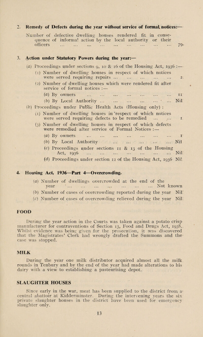 2. Remedy of Defects during the year without service of formal notices:— Number of defective dwelling houses rendered fit in conse¬ quence of informal action by the local authority or their officers . 79» 3. Action under Statutory Powers during the year:— (a) Proceedings under sections g, io & 16 of the Housing Act, 1936 : — (1) Number of dwelling houses in respect of which notices were served requiring repairs. 2 (2) Number of dwelling houses which were rendered fit after service of formal notices : — (a) By owners ... . 11 (b) By Local Authority. ... Nil (b) Proceedings under Public Health Acts (Housing only) : (1) Number of dwelling houses in ’respect of which notices were served requiring defects to be remedied ... ... 1 (3) Number of dwelling houses in respect of which defects were remedied after service of Formal Notices :—• (a) By owners ... ... ... ... ... ... ••• 1 (b) By Local Authority .Nil (c) Proceedings under sections 11 & 13 of the Housing Act, 1936 ... ... ... ... ... ... ... Nil (cl) Proceedings under section 12 of the Housing Act, 1936 Nil 4. Housing Act, 1936—Part 4—Overcrowding. (a) Number of dwellings overcrowded at the end of the year ' ... ... ... ... ... ... Not known (b) Number of cases of overcrowding reported during the year Nil (c) Number of cases of overcrowding relieved during the year Nil FOOD During the year action in the Courts was taken against a potato crisp manufacturer for contraventions of Section 13, Food and Drugs Act, 1938.. Whilst evidence was being given for the prosecution, it was discovered that the Magistrates’ Clerk had wrongly drafted the Summons and the case was stopped. MILK During the year one milk distributor acquired almost all the milk rounds in Tenbury and by the end of the year had made alterations to his dairy with a view to establishing a pasteurising depot. SLAUGHTER HOUSES Since early in the war, meat has been supplied to the district from a* central abattoir at Kidderminster. During the intervening years the six private slaughter houses in the district have been used for emergency slaughter only.