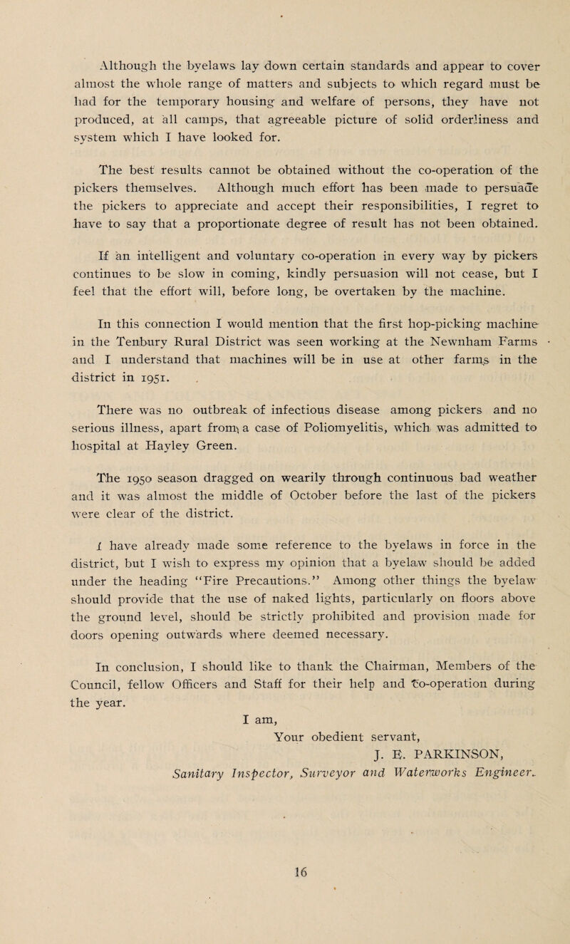 Although the byelaws lay down certain standards and appear to cover almost the whole range of matters and subjects to which regard must be had for the temporary housing and welfare of persons, they have not produced, at all camps, that agreeable picture of solid orderliness and system which I have looked for. The best results cannot be obtained without the co-operation of the pickers themselves. Although much effort has been made to persuade the pickers to appreciate and accept their responsibilities, I regret to have to say that a proportionate degree of result has not been obtained. If an intelligent and voluntary co-operation in every w’ay by pickers continues to be slow in coming, kindly persuasion will not cease, but I feel that the effort will, before long, be overtaken by the machine. In this connection I would mention that the first hop-picking machine in the Tenbury Rural District was seen working at the Newnham Farms • and I understand that machines will be in use at other farms in the district in 1951. There was no outbreak of infectious disease among pickers and no serious illness, apart from* a case of Poliomyelitis, which was admitted to hospital at Hay ley Green. The 1950 season dragged on wearily through continuous bad weather and it was almost the middle of October before the last of the pickers were clear of the district. 1 have already made some reference to the byelaws in force in the district, but I wish to express my opinion that a byelaw should be added under the heading “Fire Precautions,” Among other things the byelaw should provide that the use of naked lights, particularly on floors above the ground level, should be strictly prohibited and provision made for doors opening outwards where deemed necessary. In conclusion, I should like to thank the Chairman, Members of the Council, fellow Officers and Staff for their help and Fo-operation during the year. I am, Your obedient servant, J. E. PARKINSON, Sanitary Inspector, Surveyor and Waterworks Engineer..