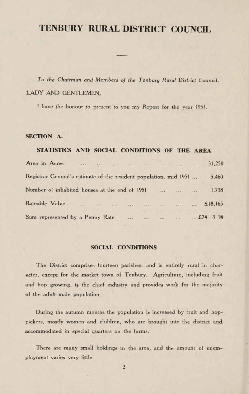 To the Chairman and Members oj the Tenhury Rural District Council. LADY AND GENTLEMEN, I have the honour to present to you my Report for the year 1951. SECTION A. STATISTICS AND SOCIAL CONDITIONS OF THE AREA Area in Acres . 31,259 Registrar General’s estimate of the resident population, mid 1951 ... 5,460 Number of inhabited; houses at the end of 1951 ... ... ... 1.758 Rateable Value ... ... ... ... ... ... ... ... £18,165 Sum represented by a Penny Rate ... ... ... ... ... £74 3 1© SOCIAL CONDITIONS The District comprises fourteen parishes, and is entirely rural in char¬ acter, except for the market town of Tenbury. Agriculture, including fruit and hop growing, is the clhiief indhstry arid provides work for the majority of the adult male populeition. During the autumn months the population is increased, by fruit and hop- pickers, mostly women and children, who are brought into the district and accommodated! in special quarters on the farms. There are many small holdings in the area, and the amount of unem¬ ployment varies very little.