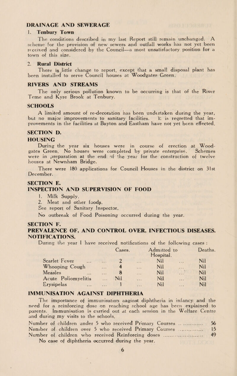 DRAINAGE AND SEWERAGE J, Tenbury Town The conditions described in my last Report still remain unchanged. A scheme for the provision of new sewers and outfall works has not yet been received and considered by the Council—a most unsatisfactory position for a town of this size. 2. Rural District There .little change to report, except that a small disposal plant has been installed to serve Council houses at Wood'gates Green. RIVERS AND STREAMS The only serious pollution known to be occurring is that of the River Feme and; Kyre Brook at Tenbury. SCHOOLS A limited amount of re-decoration has been undertaken during the year, but no major improvements to sanitary facilities. k is regretted that im¬ provements in the facilities at Biayton and Eastham have not yet been effected. SECTION D. HOUSING During the year six houses were in course of erection at Wood- gates Green. No houses were completed by private enterprise. Schemes were in preparation at the end of the 3^ear for the construction of twelve houses at Newnham Bridge. There were 180 applications for Council Houses in the district on 31st December. SECTION E. INSPECTION AND SUPERVISION OF FOOD 1. Milk Supply. 2. Meat and other foodg. See report of Sanitary Inspector. No outbreak of Food Poisoning occurred during the year. SECTION F. PREVALENCE OF, AND CONTROL OVER, INFECTIOUS DISEASES. NOTIFICATIONS. During the year I have received notifications of the follcwing cases : Cases. Admitted to Hospital. Deaths Scarlet Fever 2 Nil Nil Whooping Cough 4 Nil Nil Measles 8 Nil Nil Acute Poliomyelitis .. Nil Nil Nil Erysipelas 1 Nil Nil IMMUNISATION AGAINST DIPHTHERIA The importance of immunisation aaginst diphtheria in infancy' and the need for a reinforcing dose on reaching school age has been explained to parents. Inf.munisation Is carried out at each session in the Welfare Centre and during my visits to the schools. Number of children under 5 who received Primary Courses . 56 Number of children over 5 who received Primary Courses . 13 Number of children who received Reinforcing doses . 49 No case of dtiphtheria occurred during the year.