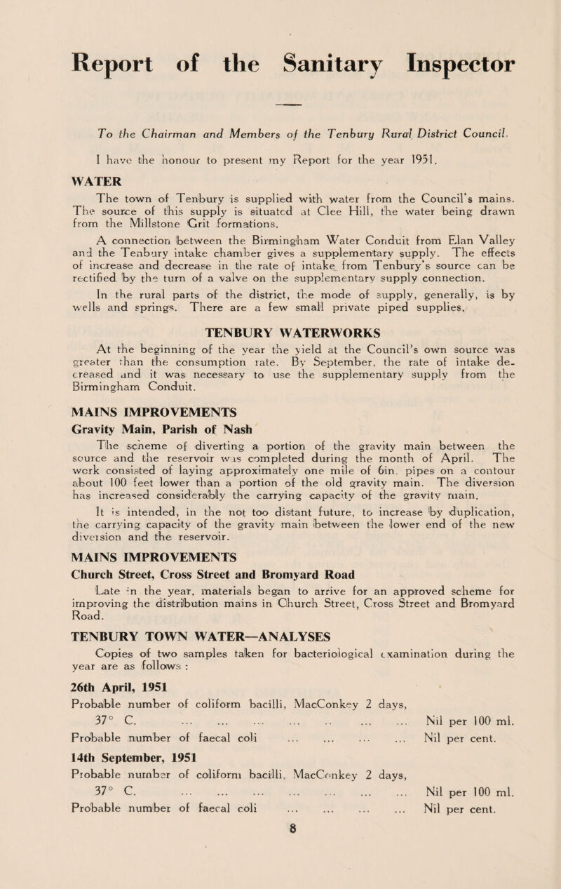 Report of the Sanitary Inspector To the Chairman and Members of the Tenhury Rural District Council. I have the honour to present my Report for the year 1951, WATER The town of Tenhury is supplied with water from the Council’s mains. The source of this supply is situated at Clee Hill, the water being drawn from the Millstone Grit formations. A connection between the Birmingham Water Conduit from Elan Valley and the Tenhury intake chamber gives a supplementary supply. The effects of increase and decrease in the rate of intake from Tenbury’s source can be rectified by the turn of a valve on the .supplementary supply connection. In the rural parts of the district, the mode of supply, generally, is by w^ells and springs. There are a few small private piped supplies. TENBURY WATERWORKS At the beginning of the year the yield at the Council’s own source was greater than the consumption rate. By^ September, the rate of intake de¬ creased and it was necessary to use the supplementary supply from the Birmingham Conduit. MAINS IMPROVEMENTS Gravity Main, Parish of Nash The scheme of diverting a portion of the gravity main between the source and the reservoir was completed during the month of April. The work consisted of laying approximately one mile of 6in. pipes on a contour about 100 feet lower than a portion of the old gravity main. The diversion has increased considerably the carrying capacity of the gravity main. It is intended, in the not too distant future, to increase by (duplication, the carr5ung capacity of the gravity main (between the lower end of the new diveision and the reservoir. MAINS IMPROVEMENTS Church Street, Cross Street and Bromyard Road Late -in the year, materials began to arrive for an approved scheme for improving the distribution mains in Church Street, Cross Street and Bromyard Road. TENBURY TOWN WATER—ANALYSES Copies oif two samples taken for bacteriological examination during the year are as follows : 26th April, 1951 Probalble number of coliform bacilli, MacConkey 2 days, 37° C. . Probable number of faecal coli 14th September, 1951 Probable number of coliform bacilli, MacCrinkey 2 days, 37° C. . Probable number of faecal coli 8 Nil per 100' ml. Nil per cent. Nil per 100 ml. Nil per cent.