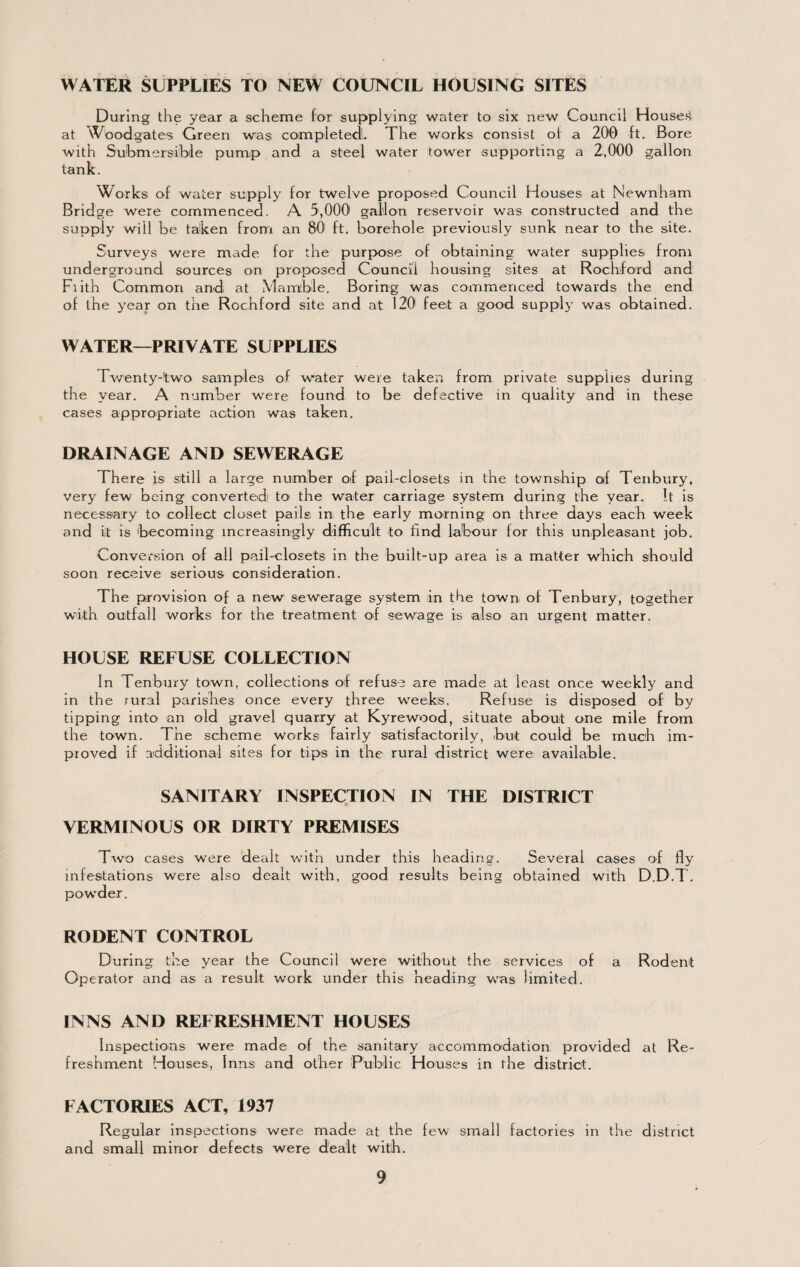 WATER SUPPLIES TO NEW COUNCIL HOUSING SITES During the year a scheme for supplying water to six new Council House'S at vV'oodgates Green was completed!. The works consist of a 200 ft. Bore with Submersible pump and a steel water tower supporting a 2,000 gallon tank. W^orks of water supply for twelve proposed Council Houses at Newnham Bridge were commenced. A 5,000 gallon reservoir was constructed and the supply will be taken from an 80 ft, borehole previously sunk near to the site. Surveys were made for the purpose of obtaining water supplies from underground sources on proposed Council housing sites at Rochlord and Fiith Common and at Mam'ble. Boring was commenced towards the end of the y^ear on the Rochford site and at 120 feet a good supply was obtained. WATER—PRIVATE SUPPLIES Tv/enty-two samples of water were taken from private supplies during the year. A number were found to be defective in quality and in these cases appropriate action was taken. DRAINAGE AND SEWERAGE There is still a large number oif pail-closets in the township of Tenbury, very few being convertedi to the water carriage system durin,g the year. It is necessary to collect closet pails in the early morning on three days each week and it is becoming increasingly difficult to find labour for this unpleasant job. Conversion of all pail-closets in the built-up area is a matter which should soon receive serious consideration. The provision of a new sewerage system in the town of Tenbury, together with outfall works for the treatment of .sewage is also an urgent matter. HOUSE REFUSE COLLECTION In Tenbury town, collections of refuse are made at least once weekly and in the rural parishes once every three weeks. Refuse is disposed of by tipping into an old gravel quarry at Kyrewood, situate about one mile from the town. The scheme works fairly sati.sfactorily, but could be much im¬ proved if additional sites for tips in the rural district were available. SANITARY INSPECTION IN THE DISTRICT VERMINOUS OR DIRTY PREMISES Two cases were dealt Vvith under this heading. Several cases of fly infestations were also dealt with, good results being obtained with D.D.T. pow’der. RODENT CONTROL During the year the Council were without the services of a Rodent Operator and as a result work under this heading was limited. INNS AND REFRESHMENT HOUSES Inspections were made of the sanitary accommodation provided at Re¬ freshment Houses, Inns and other Public Houses in the district. FACTORIES ACT, 1937 Regular inspections were made at the few small factories in the district and small minor defects were dealt with.
