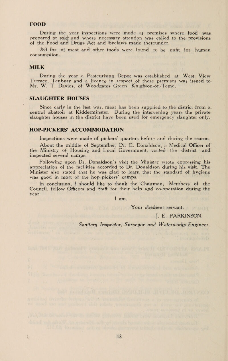 FOOD During the year inspections were made at premises where food was prepared or solid and where necessary attention was called to the provisions of the Food and Drugs Act and byelaws made thereunder. 283 lbs. of meat and other foods were found to be unfit for human consumption. MILK During the year a Pasteurising Depot was established at West View Terrace, Tenbury and a licence in respect of these premises was issued to Mr. W. T. Davies, of W’bodigates Green, Knighton-on-Teme. SLAUGHTER HOUSES Since early in the last war, meat has been supplied to the district from a central aibattoir at Kidderminster. During the intervening years the private siaug'hter houses in the district have been used for emergency slaughter onlj'. HOP-PICKERS’ ACCOMMODATION Inspections were made of pickers’ quarters before and during the season. About the middle of September, Dr. E. Donaldson, a Medical Officer of the Mmistry of Housing and Local Government, visited the district and inspected several camps. Following upon Dr. Donaldson’s visit the Minister wrote expressing his appreciation of the facilities accorded to Dr. Donaldson durinig his visit. The Minister also stated that he was glad to learn that the standard oif hygiene was good in most of the hop-pickers’ camps. In conclusion, I should like to thank the Chairman, Members of the Council, fellow Officers and Staff for their help apd co-operation during the 3'ear. I am, Your obedient servant, J. E. PARKINSON, Sanitary Inspector, Surveyor and WaterWorlis Engineer.
