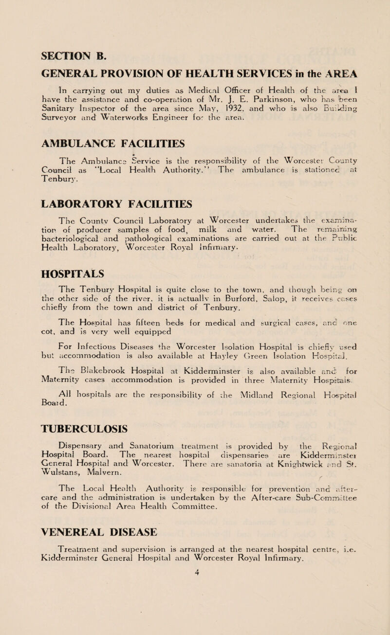 GENERAL PROVISION OF HEALTH SERVICES in the AREA In carrying out my duties as Medical Officer of Health of the area I have the assistance and co-operation of Mr. J. E. Parkinson, who has been Sanitary Inspector of the area since May, 1932, and who is also Building Surveyor and Waterworks Engineer fo: the area. AMBULANCE FACILITIES *• The Ambulance Service is the responsibility of the Worcester County Council as Local Health Authority.” The ambulance is stationed at Tenbury. LABORATORY FACILITIES The County Council Laboratory at Worcester undertakes the examina¬ tion. of producer samples of food, milk and water. The remaining bacteriological and pathological examinations are carried cut at the Public Health Laboratory, Worcester Royal Infirmary. HOSPITALS The Tenbury Hospital is quite close to the town, and though being on the other side of the river, it is actually in Burford, Salop, it receives coses chiefly from the town and district of Tenbury. The Hospital has fifteen bed's for medical and surgical cases, and one cot, and is very well equipped For 1 nfectious Diseases the Worcester Isolation Hospital is chiefly used but accommodation is also available at Hajley Green Isolation Hospital. The Blakebrook Hospital at Kidderminster is also available and' for Maternity cases accommodation is provided in three Maternity Hospitals. All hospitals are the responsibility of rhe Midland Regional Hospital Boar d. TUBERCULOSIS Dispensary and Sanatorium treatment is provided by the Regional Hospital Board. The nearest hospital dispensaries are Kidderminster General Hospital and Worcester. There are sanatoria at Knightwick and St. ’^ulstans, Malvern. f The Local Health Authority is responsible for prevention and after¬ care and the administration is undertaken by the After-care Sub-Committee of the Divisional Area Health Committee. VENEREAL DISEASE Treatment and supervision is arranged at the nearest hospital centre, i.e. Kidderminster General Hospital and Worcester Ro3^al Infirmary.