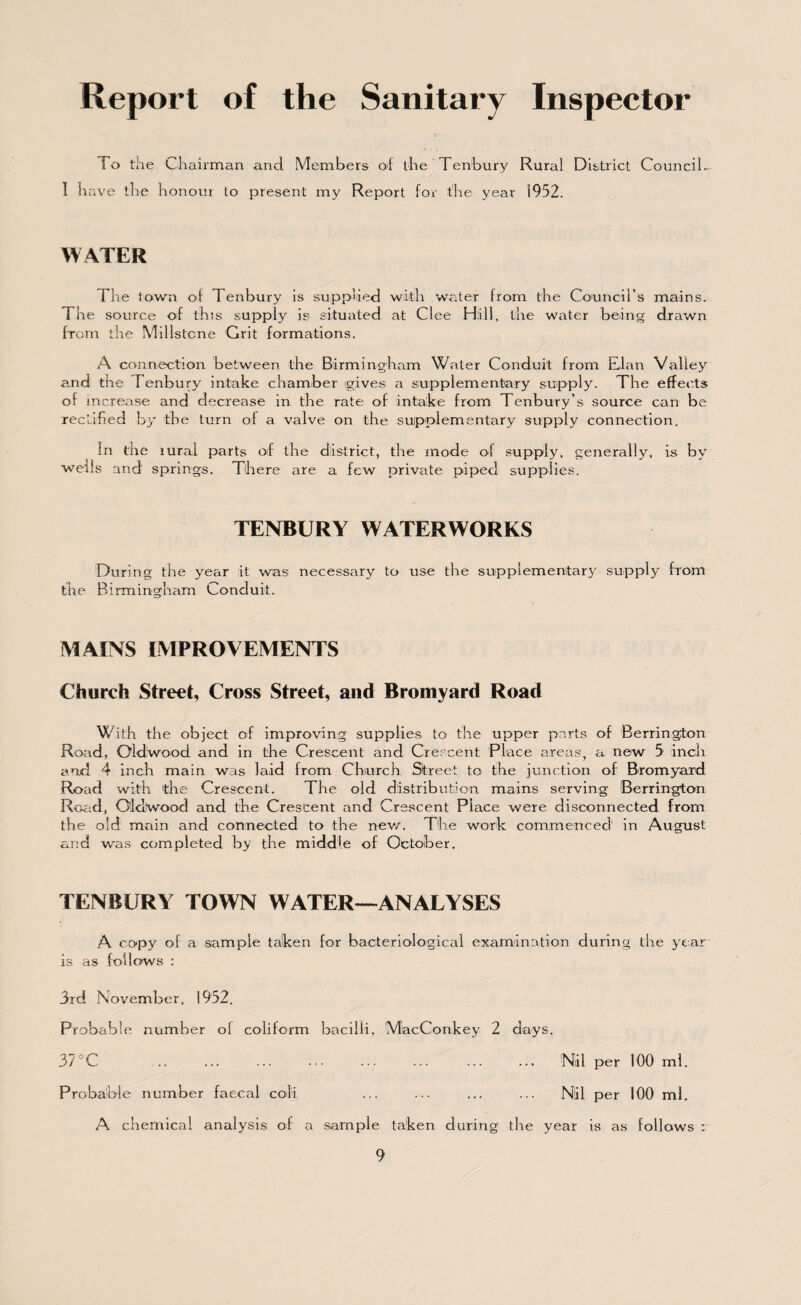 Report of the Sanitary Inspector To the Chairman and Members of the Tenbury Rural District Council- 1 have the honour to present my Report for the year 1952. WATER The town of Tenbury is supplied with water from the Council’s mains. The source of this supply is situated at Clee Hill, the water being drawn from the Millstone Grit formations. A connection between the Birmingham Water Conduit from Elan Valley and the Tenbury intake chamber gives a supplementary supply. The effects of increase and decrease in the rate of intake from Tenbury s source can be rectified by the turn of a valve on the supplementary supply connection. In the rural parts of the district, the mode of supply, generally, is by wells and springs. There are a few private piped supplies. TENBURY WATERWORKS During the year it was necessary to use the supplementary supply from the Birmingham Conduit. MAINS IMPROVEMENTS Church Street, Cross Street, and Bromyard Road With the object of improving supplies to the upper parts of Berrington Road, Old wood and in the Crescent and Crescent Place areas, a new 5 inch and 4 inch main was laid from Church Street to the junction of Bromyard Road with the Crescent. The old distribution mains serving Berrington Road, Oldtwood and the Crescent and Crescent Place were disconnected from the old main and connected to the new. The work commenced in August and was completed by the middle of October. TENBURY TOWN WATER-ANALYSES A copy of a sample taken for bacteriological examination during the year is as follows : 3rd November, 1952. Probable number of coliform bacilli, MacConkey 2 days. 37 °C .. ... ... • •• ... ... ... ... Nil per 100 mi. Probable number faecal coili ... ... ... ... Nil per 100 ml. A chemical analysis of a sample taken during the year is as follows :