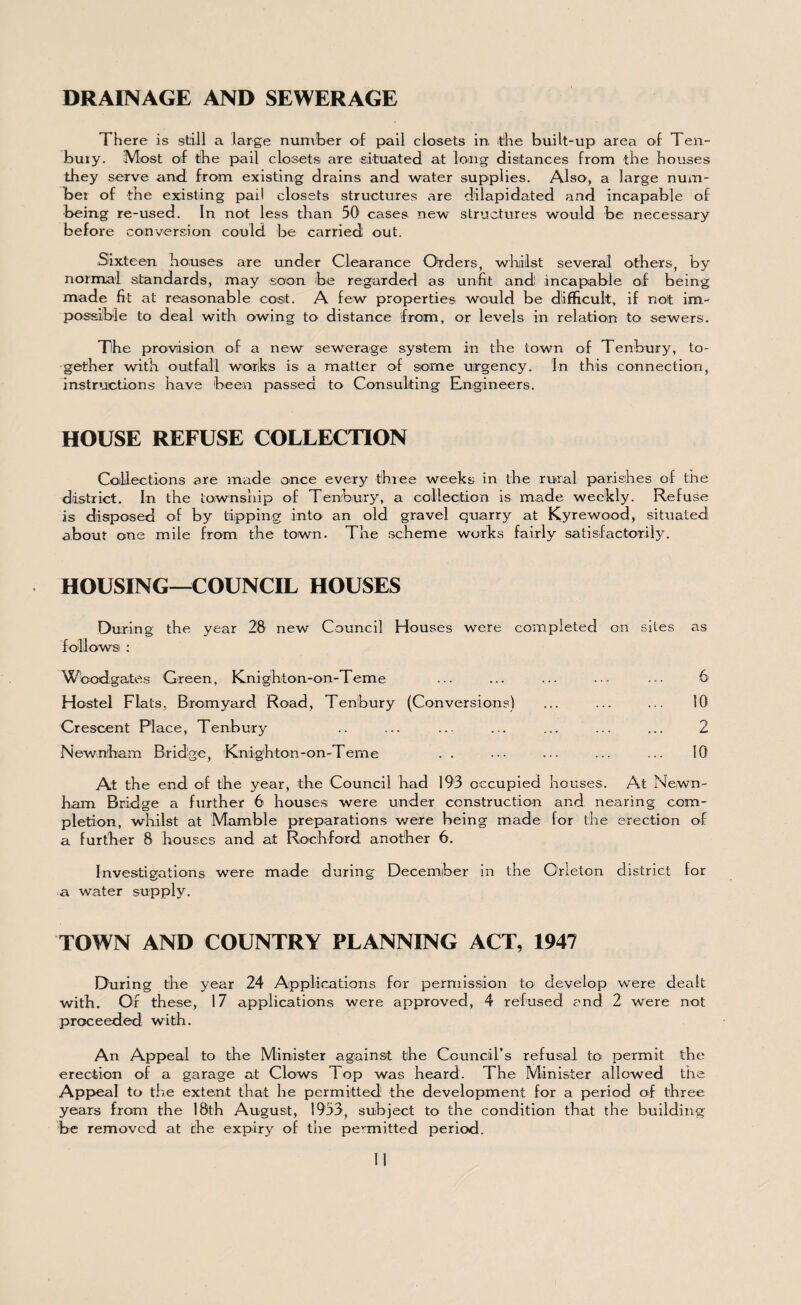 Th ere is still a large number of pail closets in, the built-up area of Ten- bury. Most otf the pail closets are situated at long distances from the houses they serve and from existing drains and water supplies. Also, a large num¬ ber of the existing pail closets structures are dilapidated and incapable of being re-used. In not less than 50 cases new structures would be necessary before conversion could be carried out. Sixteen houses are under Clearance Orders, whilst several others, by normal standards, may soon be regarded as unfit and incapable of being made fit at reasonable cost. A few properties would be difficult, if not im¬ possible to deal with owing to distance from, or levels in relation to sewers. Tihe provision of a new sewerage system in the town of Tenbury, to¬ gether with outfall works is a matter of some urgency. In this connection, instructions have been passed to Consulting Engineers. HOUSE REFUSE COLLECTION Collections are made once every three weeks in the rural parishes of the district. In the township of Tenbury, a collection is made weekly. Refuse is disposed of by tipping into an old gravel quarry at Kyrewood, situated about one mile from the town. The scheme works fairly satisfactorily. HOUSING—COUNCIL HOUSES During the year 28 new Council Houses were completed on sites as follows : Wbodgates Green, Knighton-on-Teme ... ... ... ••• ••• 6 Hostel Flats, Bromyard Road, Tenbury (Conversions) ... ... ... 10 Crescent Place, Tenbury .. ... ... ... ... ... ... 2 Newnham Bridge, Knighton-on-Teme . . ... ... ... ... 10 At the end of the year, the Council had 193 occupied houses. At Newn¬ ham Bridge a further 6 houses were under construction and nearing com¬ pletion, whilst at Mamble preparations were being made for the erection of a further 8 houses and at Rochford another 6. Investigations were made during December in the Orleton district for a water supply. TOWN AND COUNTRY PLANNING ACT, 1947 During the year 24 Applications for permission to develop were dealt with. Of these, 17 applications were approved, 4 refused and 2 were not proceeded with. An Appeal to the Minister against the Council’s refusal to permit the erection of a garage at Clows Top was heard. The Minister allowed the Appeal to the extent that he permitted the development for a period of three years from the 18th August, 1953, subject to the condition that the building be removed at the expiry of the permitted period.