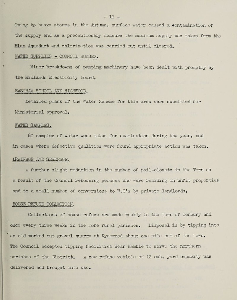 Ov/ing tp heavy storms in the Autumn, surface v/ater caused a •ontainination of the supply and as a precautionary measure the maximum supply was talcen from the Elan Aqueduct and chlorination was carried out until cleared. WATER SUPPLIES - COUNCIL HOUSES. Minor breakdowns of pumping machinery have been dealt with promptly by the Midlands Electricity Board, EASTHAIvi SCHOOL AND HI(lII\yOOD. Detailed plans of the 'Water Scheme for tliis area were submitted for Ministerial approval, WATER SAIviPLES, 80 samples of water were taken for examination during the year, and in cases where defective qualities 'were found approj^riate actic.m was taken, DRiiEXhlG-E A‘[D SSVEILiaE, A further slight reduction in the number of pail-closets in the Tovvn as a result of the Council rehousing i^ersons vdio were residing in unfit properties an,d to a small number of conversions to W.C's by private Ijundlords, HOUSE REFUSE COIEL-JCTION. Collections of house refuse :u7e made weekly in the town of Tenbury and once every three weeks in the more rural parishes. Disposal is by tipping into an old worked out gravel qusirry at Kyrewood about one mile out of the town. The Council accepted tipping facilities near Marnble to serve the northern parishes of the District, A new refuse vehicle of 12 cub, yard capacity was delivered and brought into use.