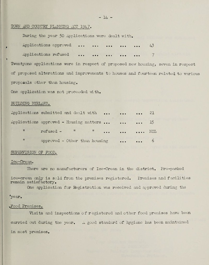 - 14 “ TOWN iiMD COUTITRY PL.11NIIJC;- 4CT 1947. Daring the year 30 iipplications wera dealt with, Applications approved . 43 Applications refused . ... 7 Tv/entyone applications were in respect of proposed new housing, seven in respect of proposed alterations and improvements to houses and fourteen related to various proposals other th:in housing. One application v/as not proceeded with, BUILDMO BYElu-^3. Applications submitted .and dealt ’with ,,, ip)plications approved - Housing matters ,,,  refused -   ...  approved - Other than housing SUPEKVISIQN OF FOOD. Ice-Cream. There .are no manufacturers of Ice-Cream in the district. Pre-packed ice-cream only is sold from the premises registered, Prendses and facilities remain satisfactory. One application for Registration v\ras received and a['proved during the ‘year, ,Pood Premises, Visits and inspections of registered and other food premises have been carried out during the ye.'ar, good standard of hygiene has been maint:iined in most premises. ... 21 ... 13 .... Nil,