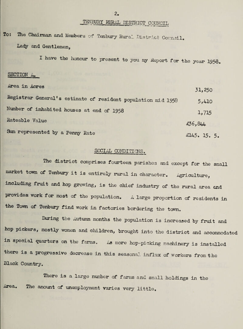 2. _TErJBURY RUIL-'j;, DISTRICT nOTlT^T. To: The Chairman and Members of Tenbury Rural Bis trie I- Covnail, Lady and Gentlemen, I have the honour to present to you Report for the year I958 SECTION a. ^ea in Acres Registrar General's estimate of resident population mid I95O Number of inhabited houses at end of 1958 Rateable Value Sum represented by a Penny Rate 31,250 5,410 1,715 ^036,844 £145. 15. 5. S0Cl;iL CONDITICNS. / The district comprises fourteen parishes and except for the small market town of Tenbury it is entirely rural in character. i^riculture, including fruit and hop growing, is the chief industry of the rural area and provides; work for most of the population. A large proportion of residents in the Town of Tenbury find work in factories bordering the town. During the autumn months the population is increased by fruit and hop pickers, mostly women and children, brought into the district and accommodated in special quarters on the farms. As more hop-picking machinery is installed there is a progressive decrease in this seasona:. influx of workers from the Black Country. There is a large number of farms and small holdings in the The amount of unemployment varies very little. Area.