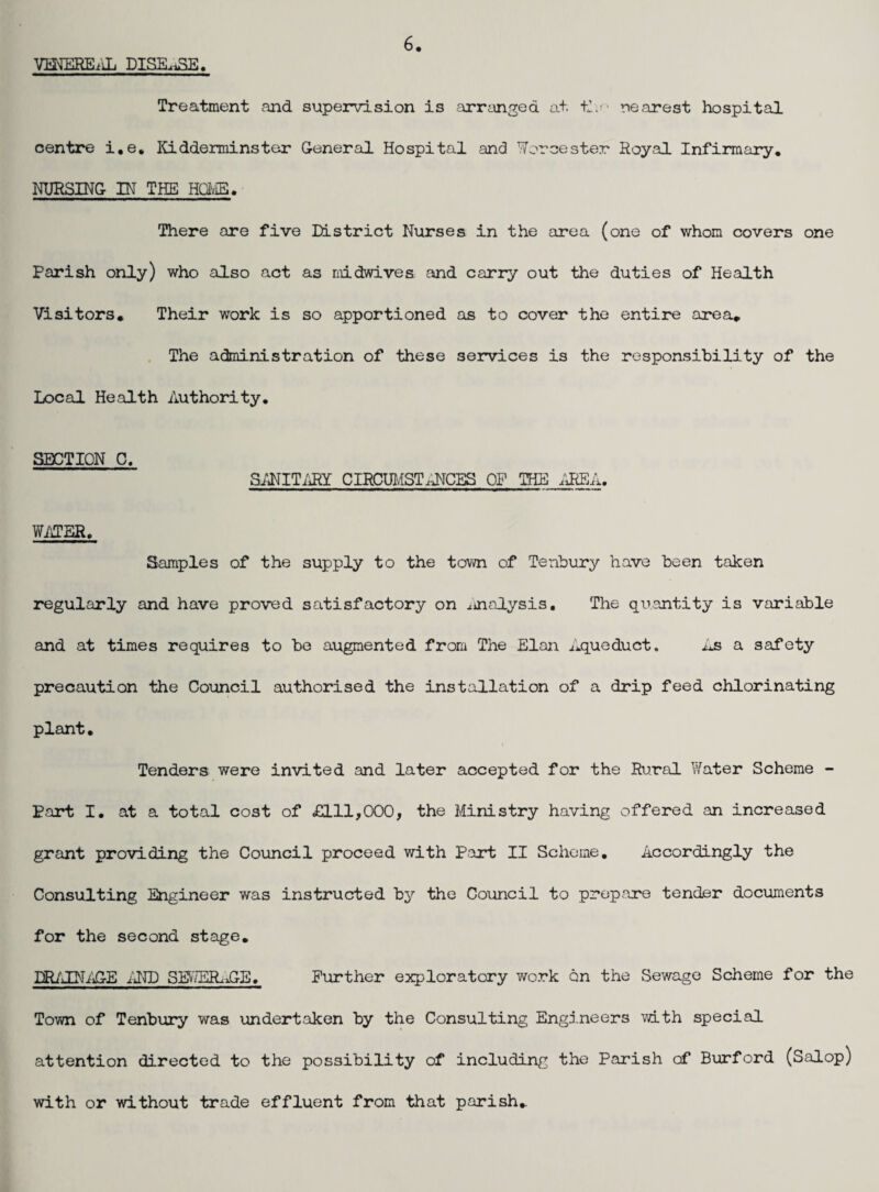 VmEREiiL DISELiSE. Treatment and supervision is arranged at. nearest hospital centre i,e, Kidderminster General Hospital and Worcester Royal Infirmary. NURSING IN THE HavIE. There are five District Nurses in the area (one of whom covers one Parish only) who also act as midwives and carry out the duties of Health Visitors* Their work is so apportioned as to cover the entire area* , The administration of these services is the responsibility of the Local Health Authority. SECTION C. SANIT/iRY CIRCUIvlST.lICES OF THE WATER, Samples of the supply to the town of Tenbury have been taken regularly and have proved satisfactory on .tinalysis. The quantity is variable and at times requires to be augmented from The Elan ilqueduct. As a safety precaution the Council authorised the installation of a drip feed chlorinating plant. Tenders were invited and later accepted for the Rural Water Scheme - Part I. at a total cost of £111,000, the Ministry having offered an increased grant providing the Coimcil proceed vrith Part II Scheme. Accordingly the Consulting Engineer was instructed bj?' the Council to prepare tender documents for the second stage, DR/'TNi'tGE i'JDD SS>'/ER.JGE. Further exploratory work on the Sewage Scheme for the Town of Tenbury was undertaken by the Consulting Engineers with special attention directed to the possibility of including the Parish of Burford (Salop) with or without trade effluent from that parish*
