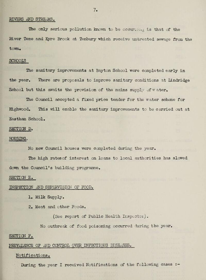7 RIVERS iJlD STKE;J>{S. The only serious pollution known to be occnarii'.jj^ is that of the River Teme and Kyre Brook at Tenbury which receive untreated sewage from the town. SCHOOIS The sanitary improvements at Bayton School were completed early in the year. There are proposals to improve sanitary conditions at lAndridge School but this awaits the provision of the mains suppl;* ofv.’-ater. The Council accepted a fixed price tender for the water scheme for Righwood, This will enable the sanitary improvements to be carried out at Eastham School. SECTION D. HOUSING. No new Council houses were completed during the year. The high rates of interest on loans to local authorities has slowed down the Council's building programme, SECTION E, INSPECTION iND SUPERVISiavl OF FOOD, 1, Milk Supply, 2. Meat and other Poods, (See report of Public Health Inspcotoi-). No outbreak of food poisoning occurred during the year, SECTION F, PREViXENCE OF CONTROL OVER INFECTIOUS riISB^.SES. Notifications. During the year I received Notifications of the following cases