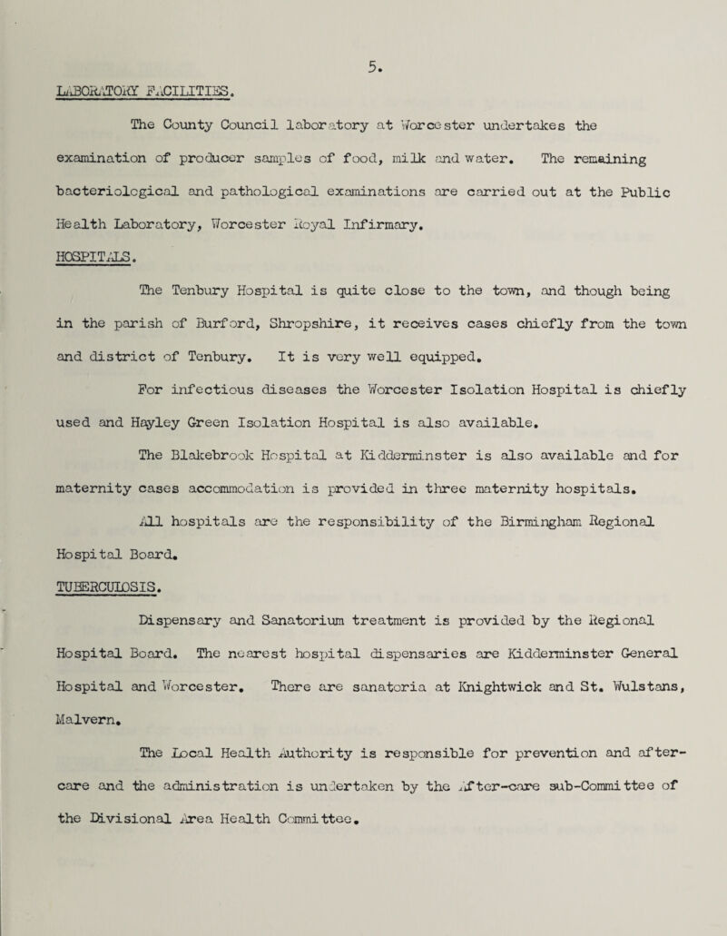Li'^QR.''JOKY FACILITIES. The County Council laboratory at Worcester undertakes the examination of producer saniiDles of food, milk ;uid water. The remaining bacteriological and pathological examinations are carried out at the Public Health Laboratory, Worcester Icoyal Infirmary, HOSPITALS. The Tenbury Hospital is quite close to the town, and though being in the parish of Burford, Shropshire, it receives cases chiefly from the town and district of Tenbury, It is very well equipped. For infectious diseases the Worcester Isolation Hospital is chiefly used and Hayley Green Isolation Hospital is also available. The Blalcebrook Hospital at Kidderminster is also available and for maternity cases accommodation is provided in three maternity hospitals, iUJ. hospitals are the responsibility of the Birmingham Regional Hospital Board, TUBERCUIDSIS, Dispensary and Sanatorium treatment is provided by the Regional Hospital Board, The nearest hosxntal dispensaries are Kidderminster General Hospital and Worcester, There are sanatoria at I^nightwick and St. Wulstans, Malvern, The Local Health Authority is responsible for prevention and after¬ care and the administration is undertaken by the lifter-care sub-Committee of the K.visional ^^^ea Health Committee,