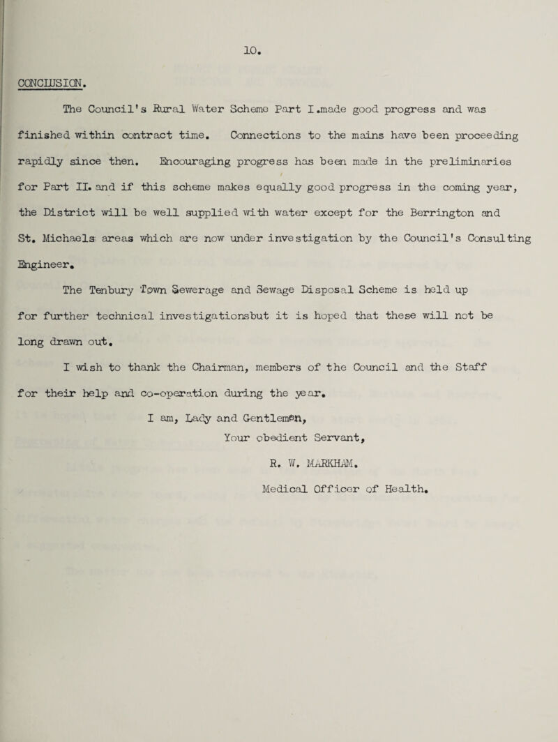 10 caNcujsiaN. The Council’s Rural Water Scheme Part I.made good progress and was finished within contract time. Connections to the mains have been proceeding rapidly since then. Encouraging progress has been made in the preliminaries for Part II. and if this scheme makes equally good progress in the coming year, the District will be well supplied with water except for the Berrington and St. Michaels areas which are now under investigation by the Council’s Consulting Engineer. The Tenbury Town Sev/erage and Sewage Disposal Scheme is held up for further technical investigations but it is hoped that these will not be long drawn out. I wish to thank the Chairman, members of the Council and the Staff for their help and. co-operation during the j^ar, I am. Lady and Gentleman, Your obedient Servant, R. YL UhBKEMA. Medical Officer of He.alth.