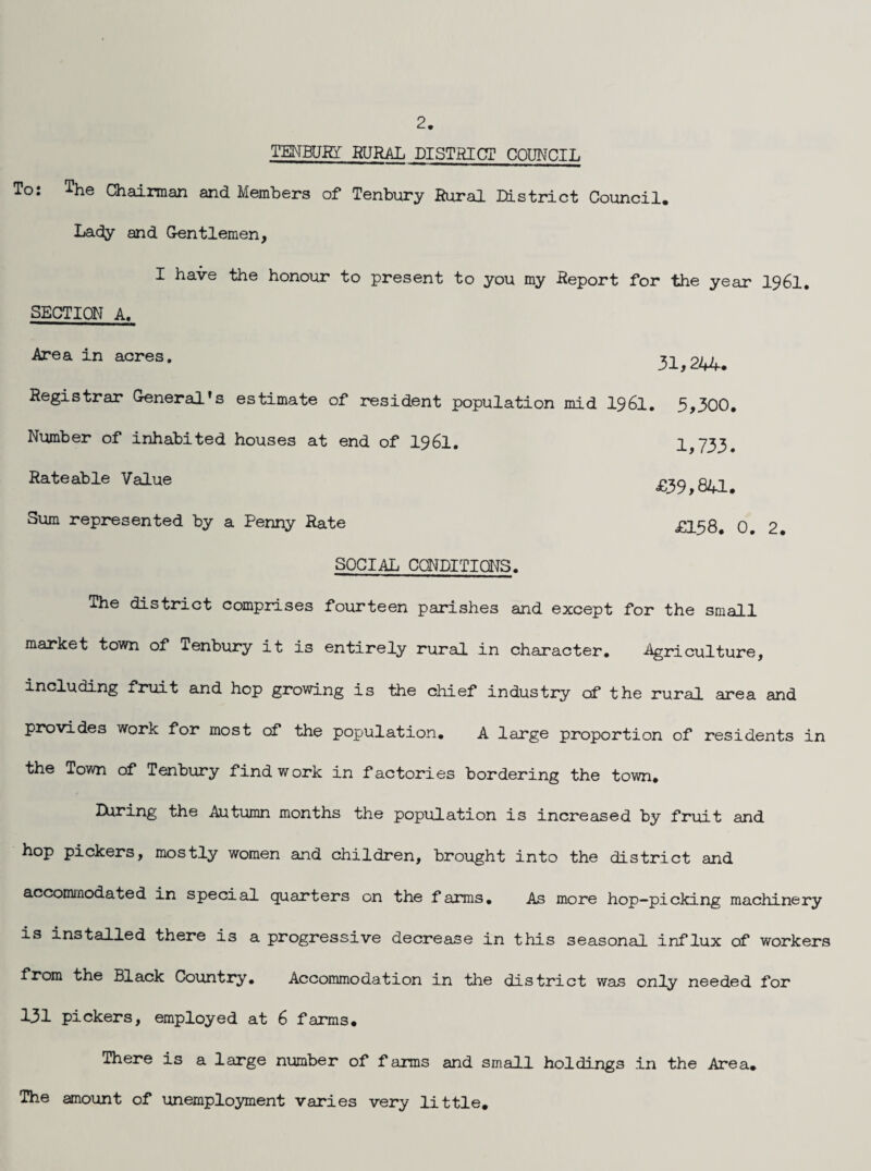 TEMBURT RURAL DISTRICT COUNCIL To: The Chairman and Members of Tenbury Rural District Council. Lady and G-entlemen, I have the honour to present to you my Report for the year I96I, SECTION A. Area in acres. Registrar General's estimate of resident population mid I96I. Number of inhabited houses at end of I96I. Rateable Value Slim represented by a Penny Rate 31,244. 5,300. 1,733. £39,8U. £158. 0. 2 # SOCIAL CQNDITIONS. The district comprises fourteen parishes and except for the small market town of Tenbury it is entirely rural in character. Agriculture, including fruit and hop growing is the chief industry cf the rural area and provides work for most of the population. A large proportion of residents in the Town of Tenbury find work in factories bordering the town. ^^^Ing the Autumn months the population is increased by fruit and hop pickers, mostly women and children, brought into the district and accommodated in special quarters on the farms. As more hop-picking machinery is installed there is a progressive decrease in this seasonal influx of workers from the Black Country. Accommodation in the district was only needed for 131 pickers, employed at 6 farms. There is a large number of f arms and small holdings in the Area. The amount of unemployment varies very little.