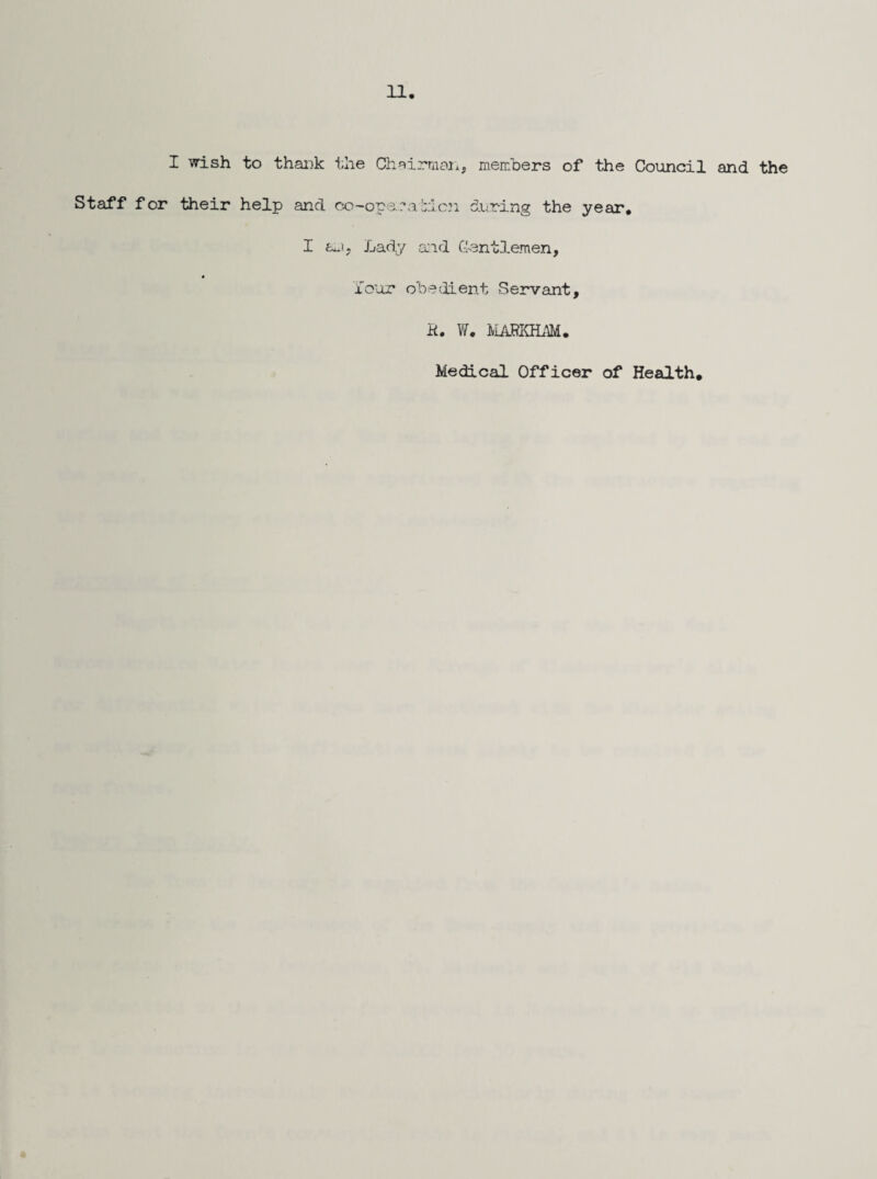 I wish to thaiik the Ch^irniaji, members of the Council and the Staff for their help and co-ope.'a hi on during the year. I Lady aid G'entlemen, i'our obedient Servant, K. W. IVIA^^KILIM. Medical Officer of Health.