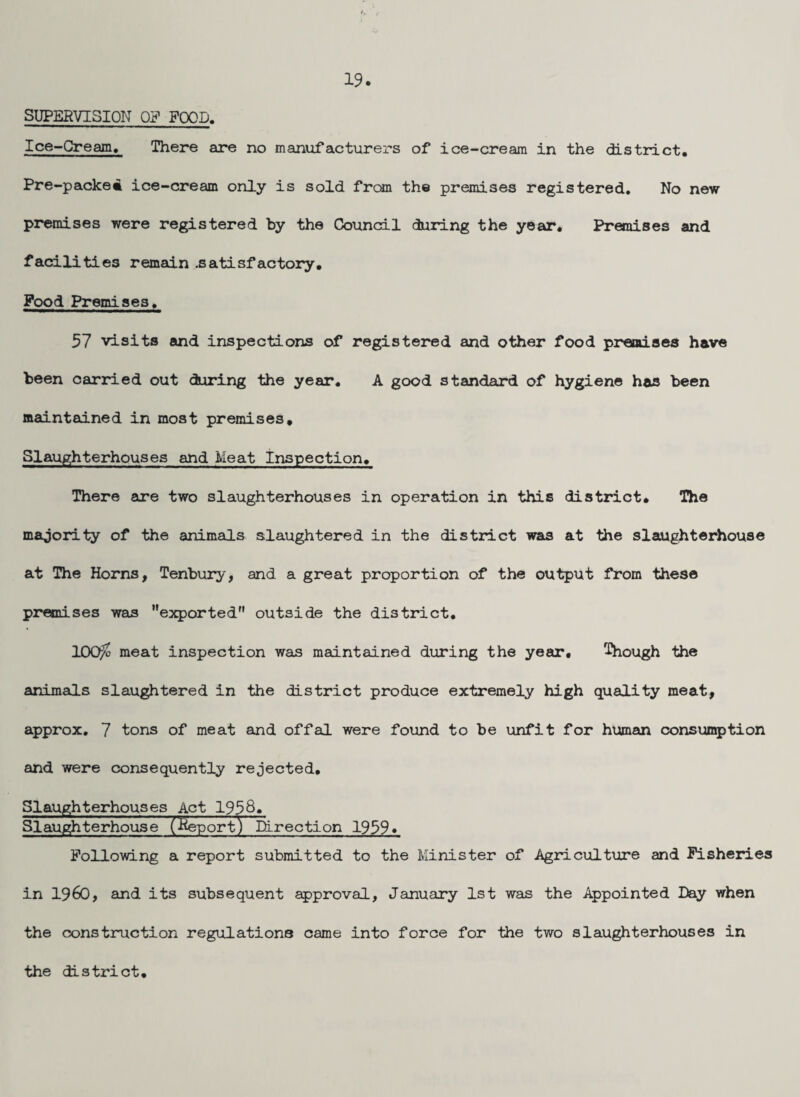 SUPERVISION OF FOOD. Ice-Cream, There are no manufacturers of ice-cream in the district, Pre-packei ice-cream only is sold from the premises registered. No new premises were registered by the Council during the year. Premises and facilities remain .satisfactory. Pood Premises, 57 visits and inspections of registered and other food premises have been carried out during the year, A good standard of hygiene has been maintained in most premises. Slaughterhouses and Meat Inspection, There are two slaughterhouses in operation in this district* The majority of the animals slaughtered in the district was at the slaughterhouse at The Horns, Tenbury, and a great proportion of the output from these premises was exported” outside the district, 100^ meat inspection was maintained during the year, though the animals slaughtered in the district produce extremely high quality meat, approx, 7 tons of meat and offal were found to be unfit for human consun^jtion and were consequently rejected. Slaughterhouses Act 1938, Slau^terhouse (^portV Direction 1939. Following a report submitted to the Minister of Agriculture and Fisheries in i960, and its subsequent gpproval, January 1st was the Appointed Day when the construction regulations came into force for the two slaughterhouses in the district.