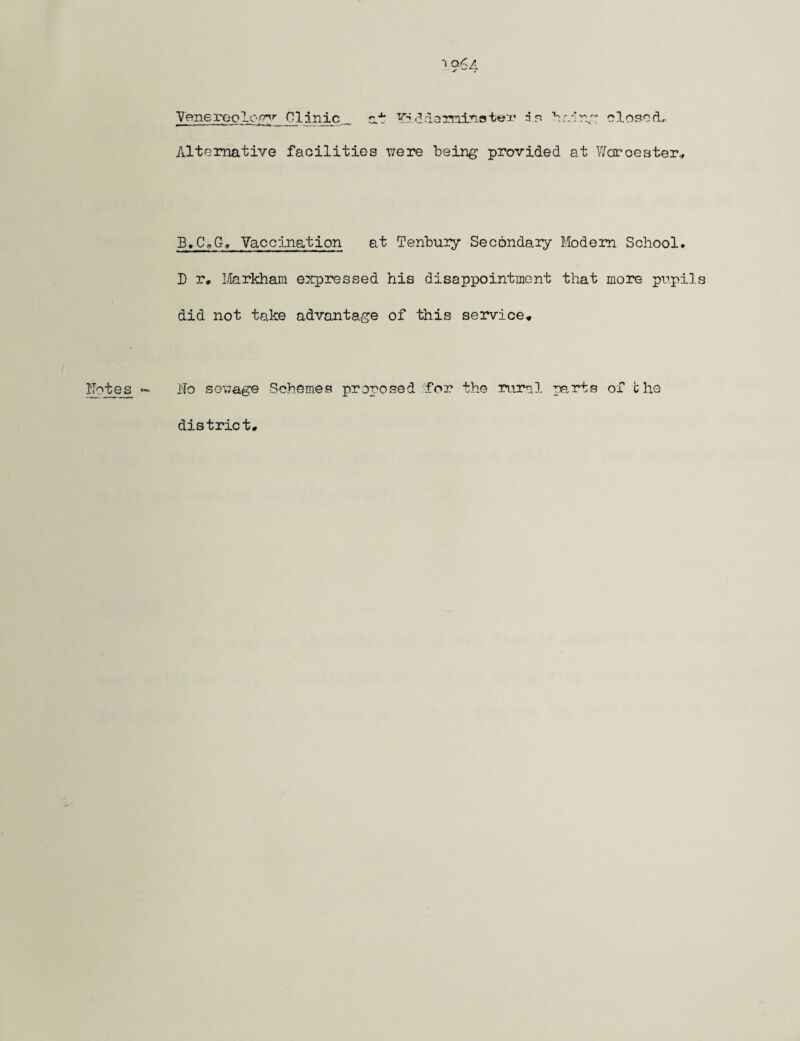 Venereology Clinic at l^.ddamins ter ir- haing closed. Alternative facilities were being provided at Worcester* B.CUG, Vaccination at Tenbuiy Secondaiy Modem School. D r, Markham expressed his disappointment that morn pupils did not take advantage of this service* ho sewage Schemes proposed for the rural parts of the district*