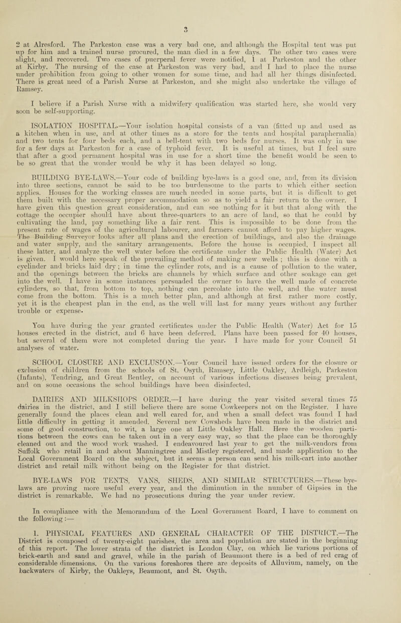 up for him and a trained nurse procured, the man died in a few days. The other two cases were slight, and recovered. Two cases of puerperal fever were notified, 1 at Parkeston and the other at Kirby. The nursing of the case at Parkeston was very bad, and I had to place the nurse under prohibition from going to other women for some time, and had all her things disinfected. There is great need of a Parish Nurse at Parkeston, and she might also undertake the village of Ramsey. I believe if a Parish Nurse with a midwifery qualification was started here, she would very soon be self-supporting. ISOLATION HOSPITAL.—Your isolation hospital consists of a van (fitted up and used as a kitchen when in use, and at other times as a store for the tents and hospital paraphernalia) and two tents for four beds each, and a bell-tent with two beds for nurses. It was only in use for a few days at Parkeston for a case of typhoid fever. It is useful at times, but I feel sure that after a good permanent hospital was in use for a short time the benefit would be seen to be so great that the wonder would be why it has been delayed so long. BUILDING- BYE-LAWS,—Your code of building bye-laws is a good one, and, from its division into three sections, cannot be said to be too burdensome to the parts to which either section applies. Houses for the working classes are much needed in some parts, but it is difficult to get them built with the necessary proper accommodation so as to yield a fair return to the owner. I have given this question great consideration, and can see nothing for it but that along with the cottage the occupier should have about three-quarters to an acre of land, so that he could by cultivating the land, pay something like a fair rent. This is impossible to be done from the present rate of wages of the agricultural labourer, and farmers cannot afford to pay higher wages. The Building Surveyor looks after all plans and the erection of buildings, and also the drainage and water supply, and the sanitary arrangements. Before the house is occupied, I inspect all these latter, and analyze the vrell water before the certificate under the Public Health (Water) Act is given. I would here speak of the prevailing method of making new wells ; this is done with a cyclinder and bricks laid dry ; in time the cylinder rots, and is a cause of pollution to the Avater, and the openings between the bricks are channels by which surface and other soakage can get into the well. I have in some instances persuaded the ovmer to have the well made of concrete cylinders, so that, from bottom to top, nothing can percolate into the well, and the water must come from the bottom. This is a much better plan, and although at first rather more costly, yet it is the cheapest plan in the end, as the well will last for many years without any further trouble or expense. You have during the year granted certificates under the Public Health (Water) Act for 15 houses erected in the district, and 6 have been deferred. Plans have been passed for 40 houses, but several of them were not completed during the year. I have made for your Council 51 analyses of water. SCHOOL CLOSURE AND EXCUUSION.—Your Council have issued orders for the closure or exclusion of children from the schools of St. Osyth, Ramsey, Little Oakley, Ardleigk, Parkeston (Infants), Tendring, and Great Bentley, on account of various infectious diseases being prevalent, and on some occasions the school buildings have been disinfected. DAIRIES AND MILKSHOPS ORDER,—I have during the year visited several times 75 dairies in the district, and I still believe there are some Cowkeepers not on the Register. I have generally found the places clean and vrell cared for, and when a small defect was found I had little difficulty in getting it amended. Several new Cowsheds have been made in the district and some of good construction, to wit, a large one at Little Oakley Hall. Here the Avooden parti¬ tions between the cows can be taken out in a very easy Avay, so that the place can be thoroughly cleaned out and the Avood work Avashed. I endeavoured last year to get the milkwendors from Suffolk Avho retail in and about Manningtree and Mistley registered, and made application to the Local Government Board on the subject, but it seems a person can send his milk-cart into another district and retail milk AArithout being on the Register for that district. BYE-LAWS FOR TENTS, VANS, SHEDS, AND SIMILAR STRUCTURES.—These bye- kuvs are proving more useful every year, and the diminution in the number of Gipsies in the district is remarkable. We had no prosecutions during the year under review. In compliance AA'ith the Memorandum of the Local Government Board, I have to comment on the folloAving :— 1. PHYSICAL FEATURES AND GENERAL CHARACTER OF THE DISTRICT.—The District is composed of tAventy-eight parishes, the area and population are stated in the beginning of this report. The loAver strata of the district is London Clay, on which lie various portions of brick-earth and sand and gravel, Avhile in the parish of Beaumont there is a bed of red crag of considerable dimensions. On the various foreshores there are deposits of Alluvium, namely, on the backwaters of Kirby, the Oakleys, Beaumont, and St. Osyth,