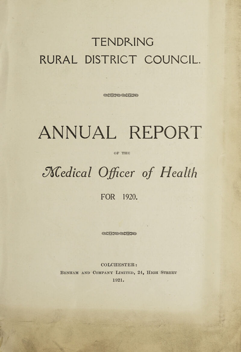 TENDKING RURAL DISTRICT COUNCIL. ANNUAL REPORT OF THE tVKCedical Officer of Health FOR 1920. COLCHESTER: Benham and Company Limited, 24, High Street 1921.