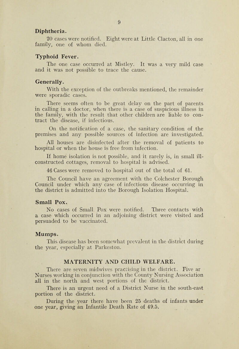 Diphtheria. 20 cases were notified. Eight were at Little Clacton, all in one family, one of whom died. Typhoid Fever. The one case occurred at Mistley. It was a very mild case and it was not possible to trace the cause. Generally. With the exception of the outbreaks mentioned, the remainder were sporadic cases. There seems often to be great delay on the part of parents in calling in a doctor, when there is a case of suspicious illness in the family, with the result that other children are liable to con¬ tract the disease, if infectious. On the notification of a case, the sanitary condition of the premises and any possible sources of infection are investigated. All houses are disinfected after the removal of patients to hospital or when the house is free from infection. If home isolation is not possible, and it rarely is, in small ill- constructed cottages, removal to hospital is advised. 46 Cases were removed to hospital out of the total of 61. The Council have an agreement with the Colchester Borough Council under which any case of infectious disease occurring in the district is admitted into the Borough Isolation Hospital. Small Pox. No cases of Small Pox were notified. Three contacts with a case which occurred in an adjoining district were visited and persuaded to be vaccinated. Mumps. This disease has been somewhat prevalent in the district during the year, especially at Parkeston. MATERNITY AND CHILD WELFARE. There are seven midwives practising in the district. Five ar Nurses working in conjunction with the County Nursing Association all in the north and west portions of the district. There is an urgent need of a District Nurse in the south-east portion of the district. During the year there have been 25 deaths of infants under one year, giving an Infantile Death Rate of 49.5.