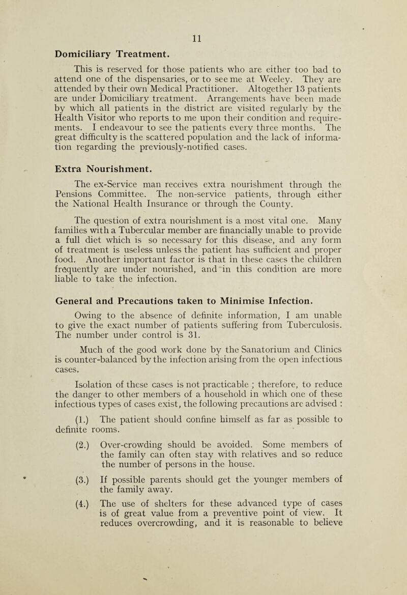 Domiciliary Treatment. This is reserved for those patients who are either too bad to attend one of the dispensaries, or to see me at Weeley. They are attended by their own Medical Practitioner. Altogether 13 patients are under Domiciliary treatment. Arrangements have been made by which all patients in the district are visited regularly by the Health Visitor who reports to me upon their condition and require¬ ments. I endeavour to see the patients every three months. The great difficulty is the scattered population and the lack of informa¬ tion regarding the previously-notified cases. Extra Nourishment. The ex-Service man receives extra nourishment through the Pensions Committee. The non-service patients, through either the National Health Insurance or through the County. The question of extra nourishment is a most vital one. Many families with a Tubercular member are financially unable to provide a full diet which is so necessary for this disease, and any form of treatment is useless unless the patient has sufficient and proper food. Another important factor is that in these cases the children frequently are under nourished, and in this condition are more liable to take the infection. General and Precautions taken to Minimise Infection. Owing to the absence of definite information, I am unable to give the exact number of patients suffering from Tuberculosis. The number under control is 31. Much of the good work done by the Sanatorium and Clinics is counter-balanced by the infection arising from the open infectious cases. Isolation of these cases is not practicable ; therefore, to reduce the danger to other members of a household in which one of these infectious types of cases exist, the following precautions are advised : (1.) The patient should confine himself as far as possible to definite rooms. (2.) Over-crowding should be avoided. Some members of the family can often stay with relatives and so reduce the number of persons in the house. (3.) If possible parents should get the younger members of the family away. (4.) The use of shelters for these advanced type of cases is of great value from a preventive point of view. It reduces overcrowding, and it is reasonable to believe