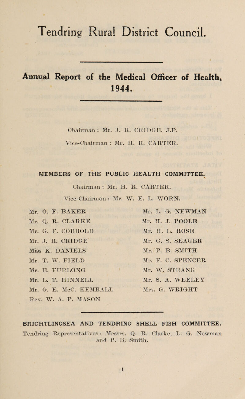 Tendring; Rural District Council Annual Report of the Medical Officer of Health, 1944. Chairman : Mr. J. R. CRIDGE, J.P. Vice-Chairman : Mr. II. R. CARTER. MEMBERS OF THE PUBLIC HEALTH COMMITTEE. % Chairman : Mr. H. R. CARTER. Vice-Chairman : Mr. Mr. 0. F. BAKER Mr. Q. R. CLARKE Mr. G. F. COBBOLD Mr. J. R. CRIDGE Miss K. DANIELS Mr. T. W. FIELD Mr. E. FURLONG Mr. L. T. HINNELL Mr. G. E. McC. KEMBALL Rev. W. A. P. MASON W. E. L. WORN. Mr. L. G. NEWMAN Mr. H. J. POOLE Mr. H. L. ROSE Mr. G. S. SEAGER Mr. P. B. SMITH Mr. F. C. SPENCER Mr. W. STRANG Mr. S. A. WEELEY Mrs. G. WRIGHT BRIGHTLINGSEA AND TENDRING SHELL FISH COMMITTEE. Tendring Representatives : Messrs. Q. R. Clarke, L. G. Newman and P. B. Smith.