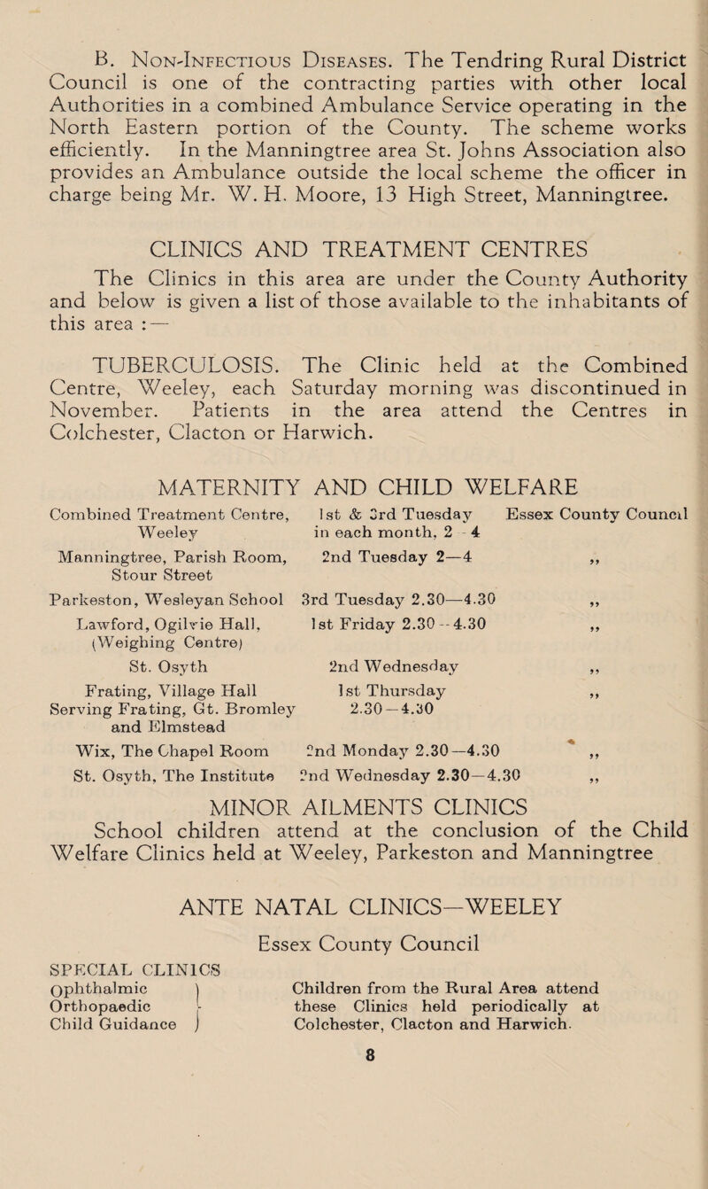 B. NoN'Infectious Diseases. The Tendring Rural District Council is one of the contracting parties with other local Authorities in a combined Ambulance Service operating in the North Eastern portion of the County. The scheme works efficiently. In the Manningtree area St. Johns Association also provides an Ambulance outside the local scheme the officer in charge being Mr. W. H. Moore, 13 High Street, Manningtree. CLINICS AND TREATMENT CENTRES The Clinics in this area are under the County Authority and below is given a list of those available to the inhabitants of this area : — TUBERCULOSIS. The Clinic held at the Combined Centre, Weeley, each Saturday morning was discontinued in November. Patients in the area attend the Centres in Colchester, Clacton or Harwich. MATERNITY AND CHILD WELFARE Combined Treatment Centre, Weeley 1st & 3rd Tuesday Essex County Council in each month, 2 4 Manningtree, Parish Room, 2nd Tuesday 2—4 99 Stour Street Parkeston, Wesleyan School 3rd Tuesday 2.30—4.30 99 Lawford, Ogilvie Hall, 1st Friday 2.30--4.30 99 (Weighing Centre) St. Osyth 2nd Wednesday 9 9 Frating, Village Hall Serving Frating, Gt. Bromley 1 st Thursday 2.30-4.30 99 and Elmstead Wix, The Chapel Room 2nd Monday 2.30—4.30 99 St. Osyth, The Institute 2nd Wednesday 2.30—4.30 99 MINOR AILMENTS CLINICS School children attend at the conclusion of the Child Welfare Clinics held at Weeley, Parkeston and Manningtree ANTE NATAL CLINICS-WEELEY Essex County Council SPECIAL CLINICS Ophthalmic | Children from the Rural Area attend Orthopaedic - these Clinics held periodically at Child Guidance j Colchester, Clacton and Harwich.