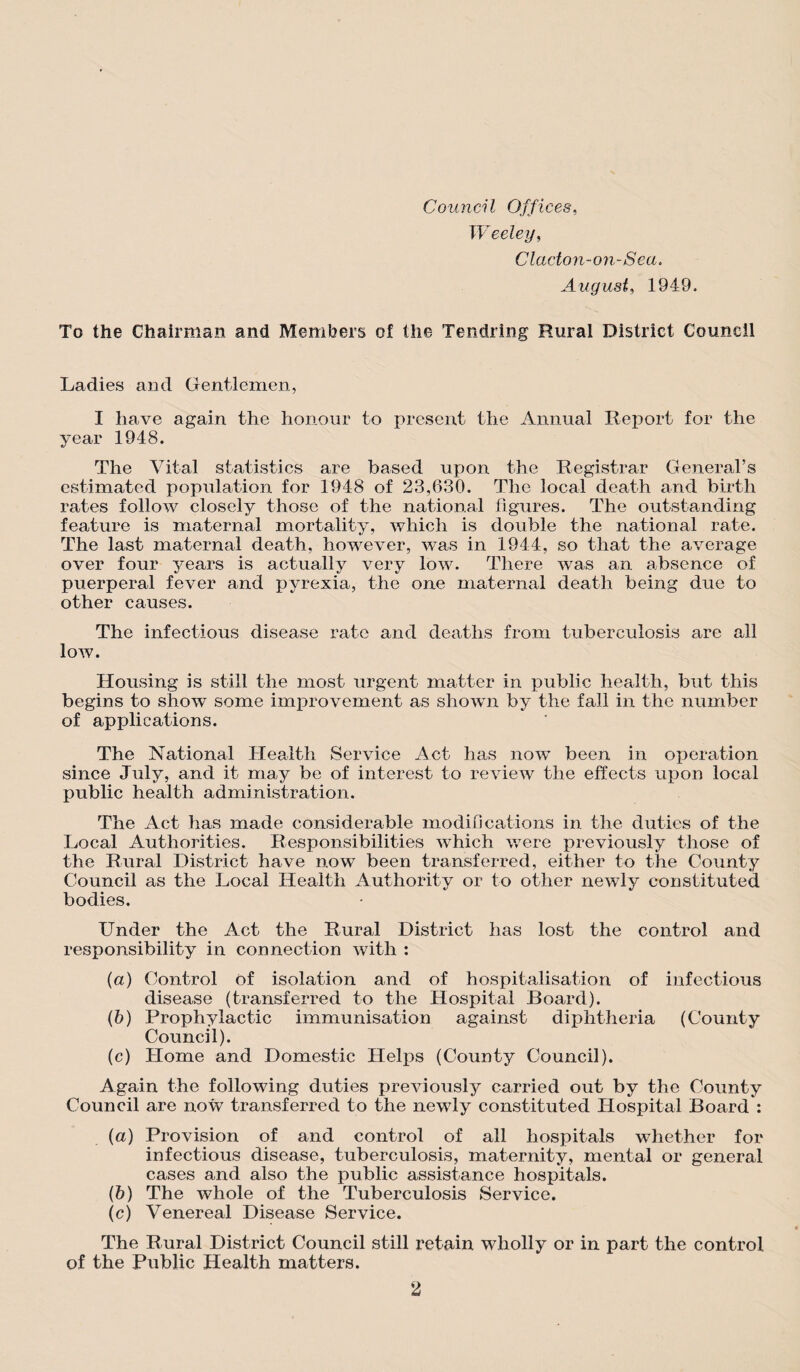 Council Offices, Weeley, Clacton-on-Sea. August, 1949. To the Chairman and Members of the Tendring Rural District Council Ladies and Gentlemen, I have again the honour to present the Annual Report for the year 1948. The Vital statistics are based upon the Registrar General’s estimated population for 1948 of 23,630. The local death and birth rates follow closely those of the national figures. The outstanding feature is maternal mortality, which is double the national rate. The last maternal death, however, was in 1944, so that the average over four years is actually very low. There was an absence of puerperal fever and pyrexia, the one maternal death being due to other causes. The infectious disease rate and deaths from tuberculosis are all low. Housing is still the most urgent matter in public health, but this begins to show some improvement as shown by the fall in the number of applications. The National Health Service Act has now been in operation since July, and it may be of interest to review the effects upon local public health administration. The Act has made considerable modifications in the duties of the Local Authorities. Responsibilities which were previously those of the Rural District have now been transferred, either to the County Council as the Local Health Authority or to other newly constituted bodies. Under the Act the Rural District has lost the control and responsibility in connection with : (a) Control Of isolation and of hospitalisation of infectious disease (transferred to the Hospital Board). (b) Prophylactic immunisation against diphtheria (County Council). (c) Home and Domestic Helps (County Council). Again the following duties previously carried out by the County Council are now transferred to the newly constituted Hospital Board : (a) Provision of and control of all hospitals whether for infectious disease, tuberculosis, maternity, mental or general cases and also the public assistance hospitals. (b) The whole of the Tuberculosis Service. (c) Venereal Disease Service. The Rural District Council still retain wholly or in part the control of the Public Health matters.