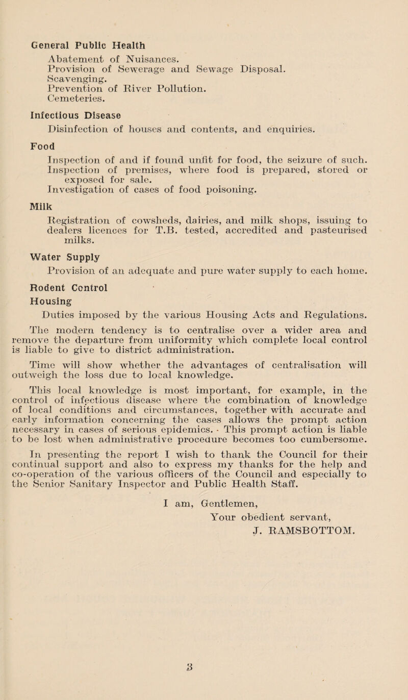 General Public Health Abatement of Nuisances. Provision of Sewerage and Sewage Disposal. Scavenging. Prevention of River Pollution. Cemeteries. Infectious Disease Disinfection of houses and contents, and enquiries. Food Inspection of and if found unfit for food, the seizure of such. Inspection of premises, where food is prepared, stored or exposed for sale. Investigation of cases of food poisoning. Milk Registration of cowsheds, dairies, and milk shops, issuing to dealers licences for T.B. tested, accredited and pasteurised milks. Water Supply Provision of an adequate and pure water supply to each home. Rodent Control Housing Duties imposed by the various Housing Acts and Regulations. The modern tendency is to centralise over a wider area and remove the departure from uniformity which complete local control is liable to give to district administration. Time will show whether the advantages of centralisation will outweigh the loss due to local knowledge. This local knowledge is most important, for example, in the control of infectious disease where the combination of knowledge of local conditions and circumstances, together with accurate and early information concerning the cases allows the prompt action necessary in cases of serious epidemics. * This prompt action is liable to be lost when administrative procedure becomes too cumbersome. In presenting the report I wish to thank the Council for their continual support and also to express my thanks for the help and co-operation of the various officers of the Council and especially to the Senior Sanitary Inspector and Public Health Staff. I am, Gentlemen, Your obedient servant, ,T. RAMSBOTTOM.