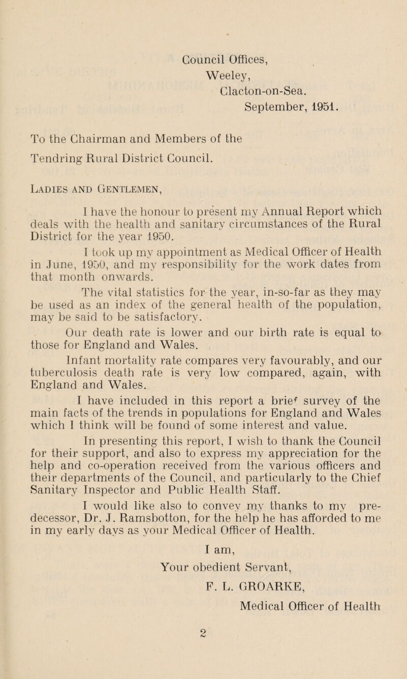 Council Offices, Weeley, Clacton-on-Sea. September, 1951. To the Chairman and Members of the Tendring Rural District Council. Ladies and Gentlemen, I have the honour to present my Annual Report which deals with the health and sanitary circumstances of the Rural District for the year 1950. I took up my appointment as Medical Officer of Health in June, 1950, and my responsibility for the work dates from that month onwards. The vital statistics for the year, in-so-far as they may be used as an index of the general health of the population, mav be said to be satisfactory. Our death rate is lower and our birth rate is equal to those for England and Wales. Infant mortality rate compares very favourably, and our tuberculosis death rate is very low compared, again, with England and Wales. I have included in this report a brief survey of the main facts of the trends in populations for England and Wales which I think will be found of some interest and value. In presenting this report, I wish to thank the Council for their support, and also to express my appreciation for the help and co-operation received from the various officers and their departments of the Council, and particularly to the Chief Sanitary Inspector and Public Health Staff. I would like also to convey my thanks to my pre¬ decessor, Dr. J. Ramsbotton, for the help he has afforded to me in my early days as your Medical Officer of Health. I am, Your obedient Servant, F. L. GROARKE, Medical Officer of Health