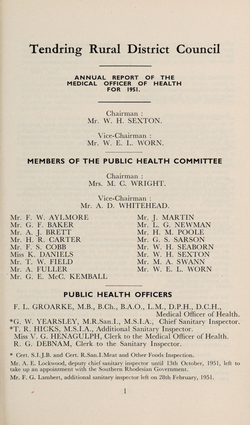 ANNUAL REPORT OF THE MEDICAL OFFICER OF HEALTH FOR 1951. Chairman : Mr. W. H. SEXTON. Vice-Chairman : Mr. W. E. L. WORN. MEMBERS OF THE PUBLIC HEALTH COMMITTEE Chairman : Mrs. M. C. WRIGHT. Vice-Chairman : Mr. A. D. WHITEHEAD. Mr. F. W. AYLMORE Mr. G. F. BAKER Mr. A. J. BRETT Mr. H. R. CARTER Mr. F. S. COBB Miss K. DANIELS Mr. T. W. FIELD Mr. A. FULLER Mr. G. E. McC. KEMBALL Mr. J. MARTIN Mr. L. G. NEWMAN Mr. H. M. POOEE Mr. G. S. SARSON Mr. W. H. SEABORN Mr. W. H. SEXTON Mr. M. A. SWANN Mr. W. E. L. WORN PUBLIC HEALTH OFFICERS F. L. GROARKE, M.B., B.Ch., B.A.O., L.M., D.P.H., D.C.H., Medical Officer of Health. *G. W. YEARSLEY, M.R.San.I., M.S.I.A., Chief Sanitary Inspector. *T. R. HICKS, M.S.I.A., Additional Sanitary Inspector. Miss V. G. HENAGULPH, Clerk to the Medical Officer of Health. R. G. DEBNAM, Clerk to the Sanitary Inspector. * Cert. S.I.J.B. and Cert. R.San.I.Meat and Other Foods Inspection. Mr. A. E. Lockwood, deputy chief sanitary inspector until 13th October, 1951, left to take up an appointment with the Southern Rhodesian Government. Mr. F. G. Lambert, additional sanitary inspector left on 28th February, 1951.