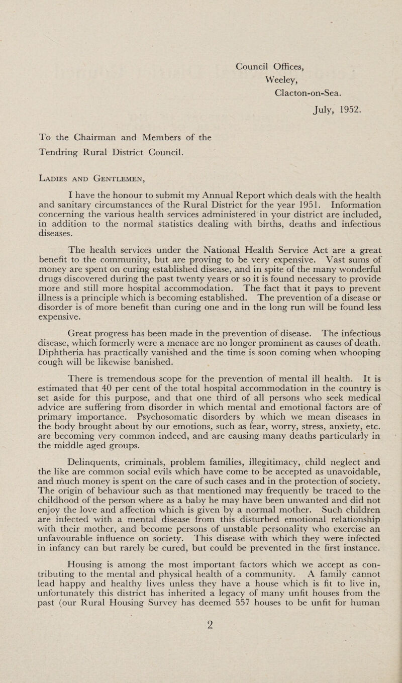 Council Offices, Weeley, Clacton-on-Sea. July, 1952. To the Chairman and Members of the Tendring Rural District Council. Ladies and Gentlemen, I have the honour to submit my Annual Report which deals with the health and sanitary circumstances of the Rural District for the year 1951. Information concerning the various health services administered in your district are included, in addition to the normal statistics dealing with births, deaths and infectious diseases. The health services under the National Health Service Act are a great benefit to the community, but are proving to be very expensive. Vast sums of money are spent on curing established disease, and in spite of the many wonderful drugs discovered during the past twenty years or so it is found necessary to provide more and still more hospital accommodation. The fact that it pays to prevent illness is a principle which is becoming established. The prevention of a disease or disorder is of more benefit than curing one and in the long run will be found less expensive. Great progress has been made in the prevention of disease. The infectious disease, which formerly were a menace are no longer prominent as causes of death. Diphtheria has practically vanished and the time is soon coming when whooping cough will be likewise banished. There is tremendous scope for the prevention of mental ill health. It is estimated that 40 per cent of the total hospital accommodation in the country is set aside for this purpose, and that one third of all persons who seek medical advice are suffering from disorder in which mental and emotional factors are of primary importance. Psychosomatic disorders by which we mean diseases in the body brought about by our emotions, such as fear, worry, stress, anxiety, etc. are becoming very common indeed, and are causing many deaths particularly in the middle aged groups. Delinquents, criminals, problem families, illegitimacy, child neglect and the like are common social evils which have come to be accepted as unavoidable, and much money is spent on the care of such cases and in the protection of society. The origin of behaviour such as that mentioned may frequently be traced to the childhood of the person where as a baby he may have been unwanted and did not enjoy the love and affection which is given by a normal mother. Such children are infected with a mental disease from this disturbed emotional relationship with their mother, and become persons of unstable personality who exercise an unfavourable influence on society. This disease with which they were infected in infancy can but rarely be cured, but could be prevented in the first instance. Housing is among the most important factors which we accept as con¬ tributing to the mental and physical health of a community. A family cannot lead happy and healthy lives unless they have a house which is fit to live in, unfortunately this district has inherited a legacy of many unfit houses from the past (our Rural Housing Survey has deemed 557 houses to be unfit for human