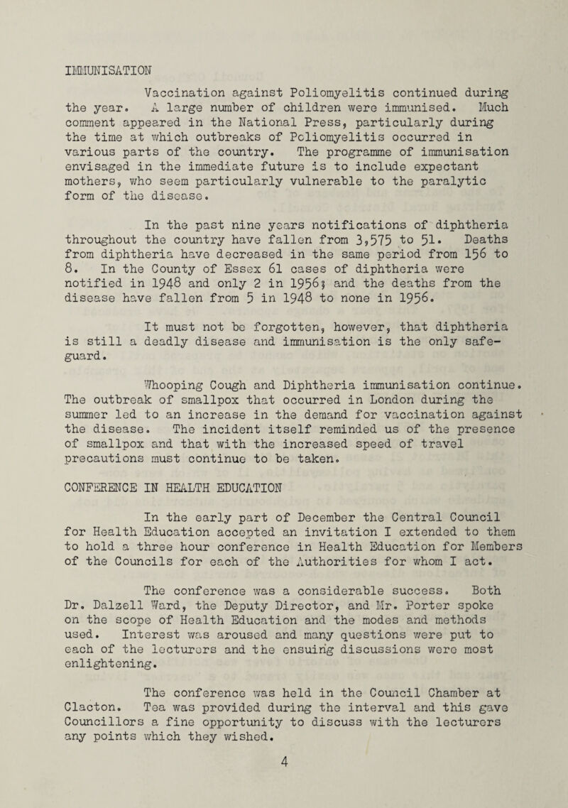 II'MUNISATION Vaccination against Poliomyelitis continued during the year. A large number of children were immunised. Much comment appeared in the National Press, particularly during the time at which outbreaks of Poliomyelitis occurred in various parts of the country. The programme of immunisation envisaged in the immediate future is to include expectant mothers, who seem particularly vulnerable to the paralytic form of the disease. In the past nine years notifications of diphtheria throughout the country have fallen from 3?575 to 51• Deaths from diphtheria have decreased in the same period from 156 to 8. In the County of Essex 6l cases of diphtheria were notified in 1948 and only 2 in 1956? and the deaths from the disease have fallen from 5 in 1948 to none in 1956. It must not bo forgotten, however, that diphtheria is still a deadly disease and immunisation is the only safe¬ guard . ■''/hooping Cough and Diphtheria immunisation continue. The outbreak of smallpox that occurred in London during the summer led to an increase in the demand for vaccination against the disease. The incident itself reminded us of the presence of smallpox and that with the increased speed of travel precautions must continue to be taken. CONFERENCE IN HEALTH EDUCATION In the early part of December the Central Council for Health Education accepted an invitation I extended to them to hold a three hour conference in Health Education for Members of the Councils for each of the Authorities for whom I act. The conference was a considerable success. Both Dr, Dalzell Ward, the Deputy Director, and Mr. Porter spoke on the scope of Health Education and the modes and methods used. Interest was aroused and many questions v/ere put to each of the lecturers and the ensuing discussions were most enlightening. The conference was held in the Couiicil Chamber at Clacton. Tea was provided during the interval and this gave Councillors a fine opportunity to discuss with the lecturers any points v/hich they wished.