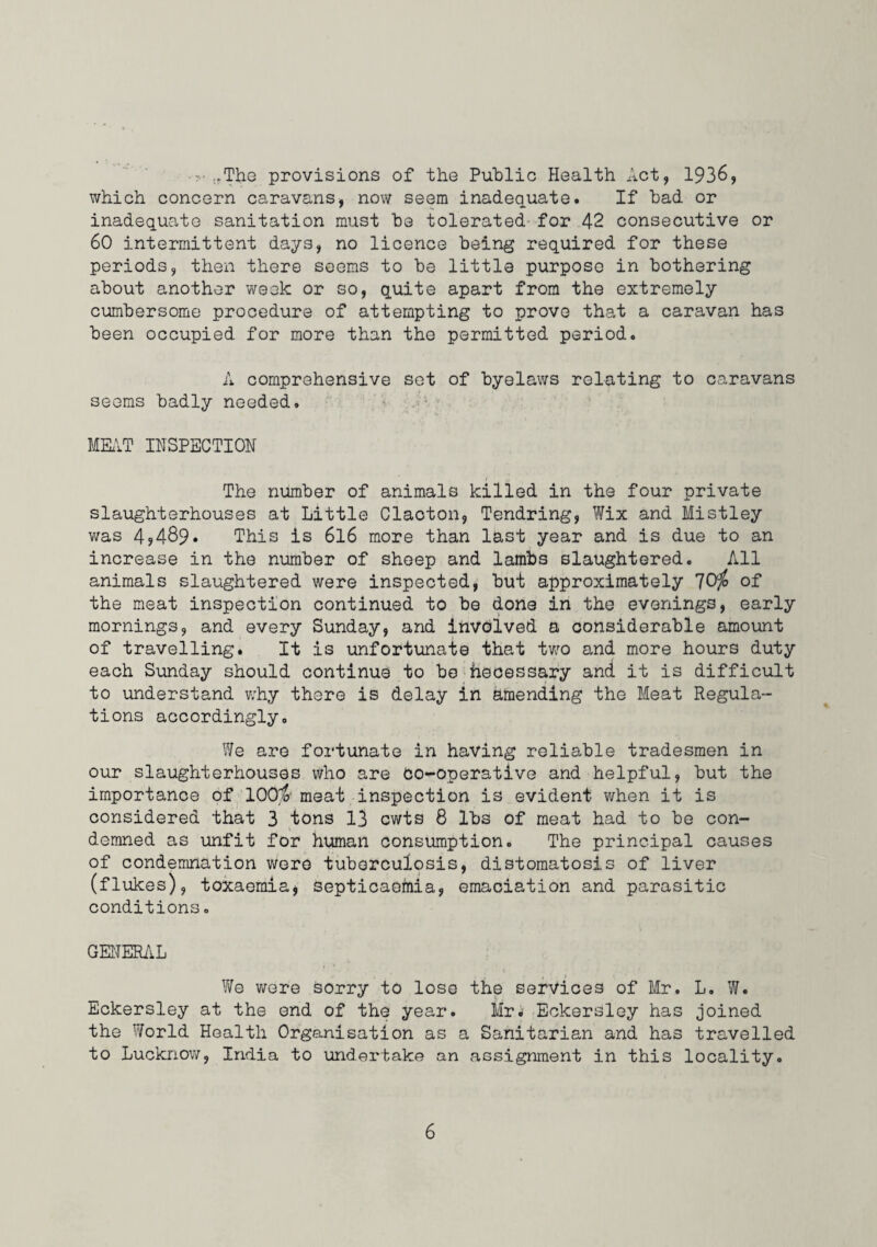 -• ,.The provisions of the Public Health Act, 1936, which concern caravans, now seem inadequate. If had or inadequate sanitation must he tolerated* for 42 consecutive or 60 intermittent days, no licence being required for these periods, then there seems to he little purpose in bothering about another week or so, quite apart from the extremely cumbersome procedure of attempting to prove that a caravan has been occupied for more than the permitted period. A comprehensive set of byelaws relating to caravans seems badly needed. MKVT IHSPECTIOH I The number of animals killed in the four private slaughterhouses at Little Clacton, Tendring, Wix and Mistley was 4,489. This is 6I6 more than last year and is due to an increase in the number of sheep and lambs slaughtered. All animals slaughtered were inspected, but approximately 70^ of the meat inspection continued to be done in the evenings, early mornings, and every Sunday, and involved a considerable amount of travelling. It is unfortunate that tv/o and more hours duty each Sunday should continue to bo heoessary and it is difficult to understand why there is delay in amending the Meat Regula¬ tions accordingly. We are fortunate in having reliable tradesmen in our slaughterhouses vVho are Co-operative and helpful, but the importance of 100^ meat inspection is evident when it is considered that 3 tons 13 cwts 8 lbs of meat had to be con¬ demned as unfit for human consumption. The principal causes of condemnation were tuberculosis, distomatosis of liver (flukes), toxaemia^ septicaemia, emaciation and parasitic conditions. GEHERiiL We were Sorry to lose the services of Mr. L. W. Eckersley at the end of the year. Mr.- Eckersley has joined the World Health Organisation as a Sanitarian and has travelled to Lucknow, India to undertake an assignment in this locality.