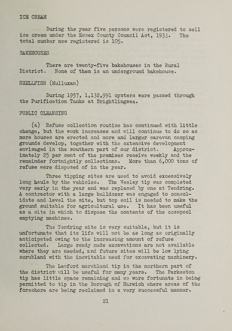 ICE CREAM During the year five persons were registered to sell ice cream under the Essex County Council Act, 1933* The total number now registered is 105» BAKEHOUSES There are twenty-five bakehouses in the Rural Districto None of them is an underground bakehouse. SHELLFISH (lulluxan) During 1957? 1,132,991 oysters were passed through the Purification Tanks at Brightlingsea. PUBLIC CLEANSING (a) Refuse collection routine has continued -with little change, but the work increases and \¥ill continue to do so as more houses are erected and more and larger caravan camping grounds develop, together with the extensive development envisaged in the southern part of our district. Approx¬ imately 25 per cent of the premises receive weekly and the remainder fortnightly collections. More than 6,000 tons of refuse were disposed of in the year. Three tipping sites are used to avoid excessively long hauls by the vehicles. The Weeley tip was completed very early in the year and was replaced by one at Tendring. A contractor with a large bulldozer was engaged to consol¬ idate and level the site, but top soil is needed to make the ground suitable for agricultural use. It has been useful as a site in which to dispose the contents of the cesspool emptying machines. The Tendring site is very suitable, but it is unfortunate that its life will not be as long as originally anticipated owing to the increasing amount of refuse collected. Large ready made excavations are not available where they are needed, and future sites will be low lying scrubland with the inevitable need for excavating machinery. The LaY/ford marshland tip in the northern part of the district’ will be useful for many years. The Parkeston tip has little space remaining and we wore fortunate in being permitted to tip in the Borough of Harwich where areas of the foreshore are being reclaimed in a very successful manner.