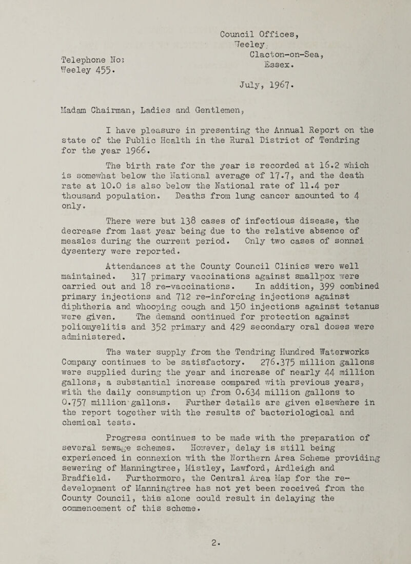 'Telephone Noj Weeley 455* Coiincil Offices, 'Teeley Clacton-on-Sea, Essex. July, 1967. Iladam Chairman, Ladies and Gentlemen, I have pleasure in presenting the Annual Report on the state of the Public Health in the pLural District of Tendring for the year 1966. The birth rate for the year is recorded at 16.2 which is somewhat below the Rational average of 1T»7<» and the death rate at 10.0 is also below the National rate of 11.4 per thousand population. Deaths from lung cancer amounted to 4 only. There were but I38 cases of infectious disease, the decrease from last year being due to the relative absence of measles during the current period. Only tv/o cases of sonnei dysentery were reported. Attendances at the County Council Clinics were well maintained. 317 primary vaccinations against smallpox were carried out and I8 re-vaccinations. In addition, 399 combined primary injections and 712 re-inforcing injections against diphtheria and whooping cough and I50 injections against tetanus were given. 'The demand continued for protection against poliomyelitis and 352 primary and 429 secondary oral doses were administered. The water supply from the Tendring Hundred Waterworks Company continues to be satisfactory. 276.375 million gallons were supplied during the year and increase of nearly 44 million gallons, a substantial increase compared with previous years, with the daily consumption up from 0.634 million gallons to 0.757 million*gallons. Further details are given elsewhere in the report together with the results of bacteriological and chemical tests. Progress continues to be made with the preparation of several sewage schemes, Hov/ever, delay is still being experienced in connexion with the Northern Area Scheme providing sewering of Manningtree, Mistley, Lawford, Ardleigh and Bradfield, Furthermore, the Central Area Hap for the re¬ development of Manningtree has not yet been received from the County Council, this alone could result in delaying the commencement of this scheme.