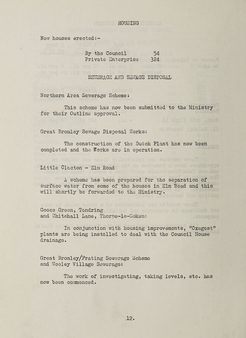 HOUSING New houses erecteds- By the Council 54 Private Enterprise 324 SETrERAGE AND SENAGE DISPOSAL Northern Area Sewerage Schemei T'his scheme has now been submitted to the Ministry for their Outline approval. Great Bromley Sev/age Disposal Works? The construction of the Dutch Plant has now been completed and the Works are in operation. Little Clacton - Elm Road. A scheme has been prepared for the separation of surface water from some of the houses in Elm Road and this will shortly be forwarded to the Ministry. Goose Green, Tendring and Whitehall Lane, Thorpe-le-Soken? In conjunction with housing improvements, Oxegest” plants are being installed to deal with the Council House drainage. Great Bromley/Prating Sewerage Scheme and Weoley Village Sewerages The work of investigating, taking levels, etc. has nov/ been commenced.