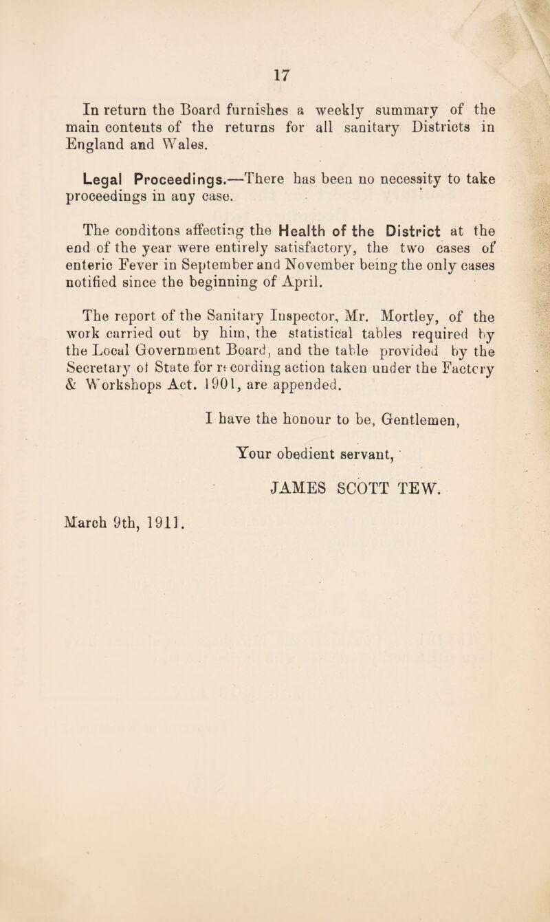 In return the Board furnishes a weekly summary of the main contents of the returns for all sanitary Districts in England and Wales. Legal Proceedings.—There has been no necessity to take proceedings in any case. The conditons affecting the Health of the District at the end of the year were entirely satisfactory, the two cases of enteric Fever in September and November being the only cases notified since the beginning of April. The report of the Sanitary Inspector, Mr. Mortley, of the work carried out by him, the statistical tables required by the Local Government Board, and the table provided by the Secretary of State for recording action taken under the Factory & Workshops Act. 1901, are appended. I have the honour to be, Gentlemen, Your obedient servant,' JAMES SCOTT TEW. March 9th, 1911.