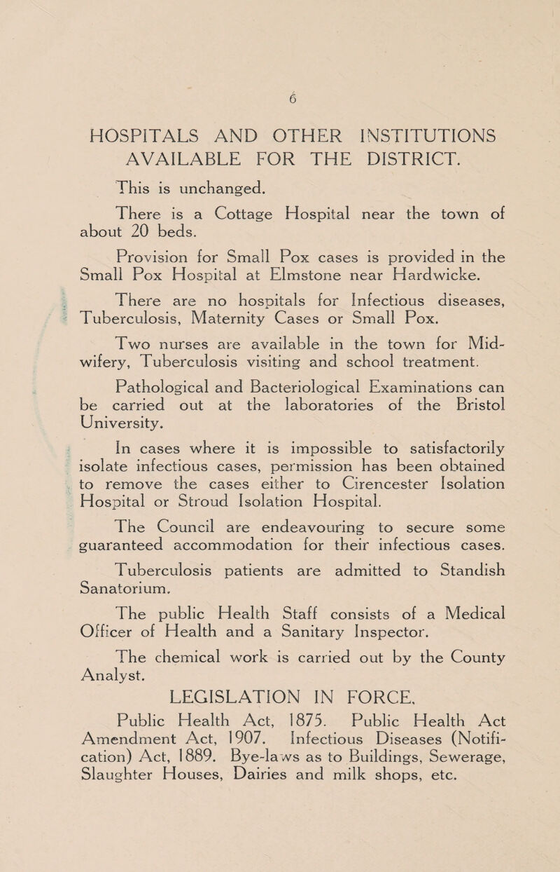 HOSPITALS AND OTHER INSTITUTIONS AVAILABLE FOR THE DISTRICT. This is unchanged. There is a Cottage Hospital near the town of about 20 beds. Provision for Small Pox cases is provided in the Small Pox Hospital at Elmstone near Hardwicke. There are no hosoitals for Infectious diseases, Tuberculosis, Maternity Cases or Small Pox. Two nurses are available in the town for Mid¬ wifery, Tuberculosis visiting and school treatment. Pathological and Bacteriological Examinations can be carried out at the laboratories of the Bristol University. In cases where it is impossible to satisfactorily isolate infectious cases, permission has been obtained to remove the cases either to Cirencester Isolation Hospital or Stroud Isolation Hospital. The Council are endeavouring to secure some guaranteed accommodation for their infectious cases. Tuberculosis patients are admitted to Standish Sanatorium. The public Health Staff consists of a Medical Officer of Health and a Sanitary Inspector. The chemical work is carried out by the County Analyst. LEGISLATION IN FORCE, Public Health Act, 1875. Public Health Act Amendment Act, 1907. Infectious Diseases (Notifi¬ cation) Act, 1889. Bye-laws as to Buildings, Sewerage, Slaughter Houses, Dairies and milk shops, etc.